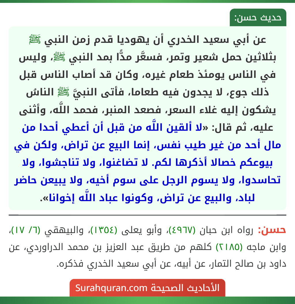 عن أبي سعيد الخدري أن يهوديا قدم زمن النبي ﷺ بثلاثين حمل شعير وتمر، فسعَّر مدًّا بمد النبي ﷺ، وليس في الناس يومئذ طعام غيره، وكان قد أصاب الناس قبل ذلك جوع، لا يجدون فيه طعاما، فأتى النبيَّ ﷺ الناسُ يشكون إليه غلاء السعر، فصعد المنبر، فحمد اللَّه، وأثنى عليه، ثم قال: «لا ألقين اللَّه من قبل أن أعطي أحدا من مال أحد من غير طيب نفس، إنما البيع عن تراض، ولكن في بيوعكم خصالا أذكرها لكم. لا تضاغنوا، ولا تناجشوا، ولا تحاسدوا، ولا يسوم الرجل على سوم أخيه، ولا يبيعن حاضر لباد، والبيع عن تراض، وكونوا عباد اللَّه إخوانا». عن أبي سعيد الخدري أن يهوديا قدم زمن النبي ﷺ بثلاثين حمل شعير وتمر، فسعَّر مدًّا بمد النبي ﷺ، وليس في الناس يومئذ طعام غيره، وكان قد أصاب الناس قبل ذلك جوع، لا يجدون فيه طعاما، فأتى النبيَّ ﷺ الناسُ يشكون إليه غلاء السعر، فصعد المنبر، فحمد اللَّه، وأثنى عليه، ثم قال: «لا ألقين اللَّه من قبل أن أعطي أحدا من مال أحد من غير طيب نفس، إنما البيع عن تراض، ولكن في بيوعكم خصالا أذكرها لكم. لا تضاغنوا، ولا تناجشوا، ولا تحاسدوا، ولا يسوم الرجل على سوم أخيه، ولا يبيعن حاضر لباد، والبيع عن تراض، وكونوا عباد اللَّه إخوانا».