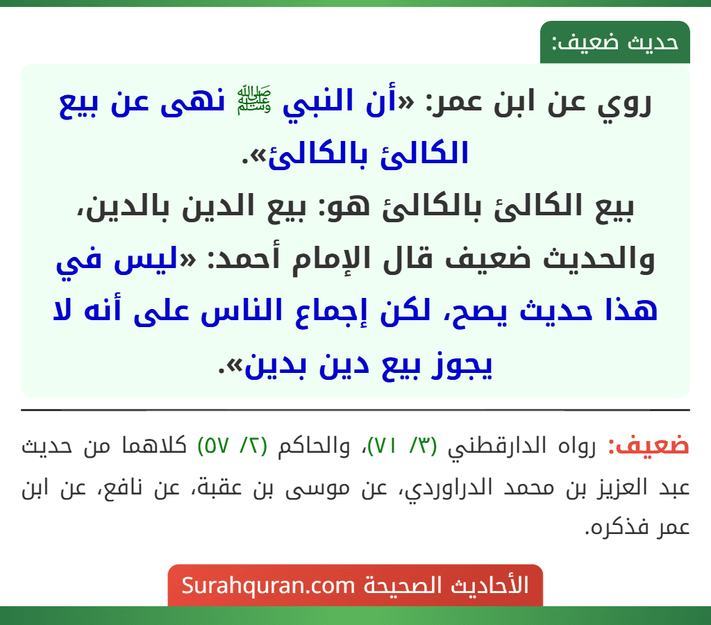 روي عن ابن عمر: «أن النبي ﷺ نهى عن بيع الكالئ بالكالئ».
بيع الكالئ بالكالئ هو: بيع الدين بالدين، والحديث ضعيف قال الإمام أحمد: «ليس في هذا حديث يصح، لكن إجماع الناس على أنه لا يجوز بيع دين بدين».