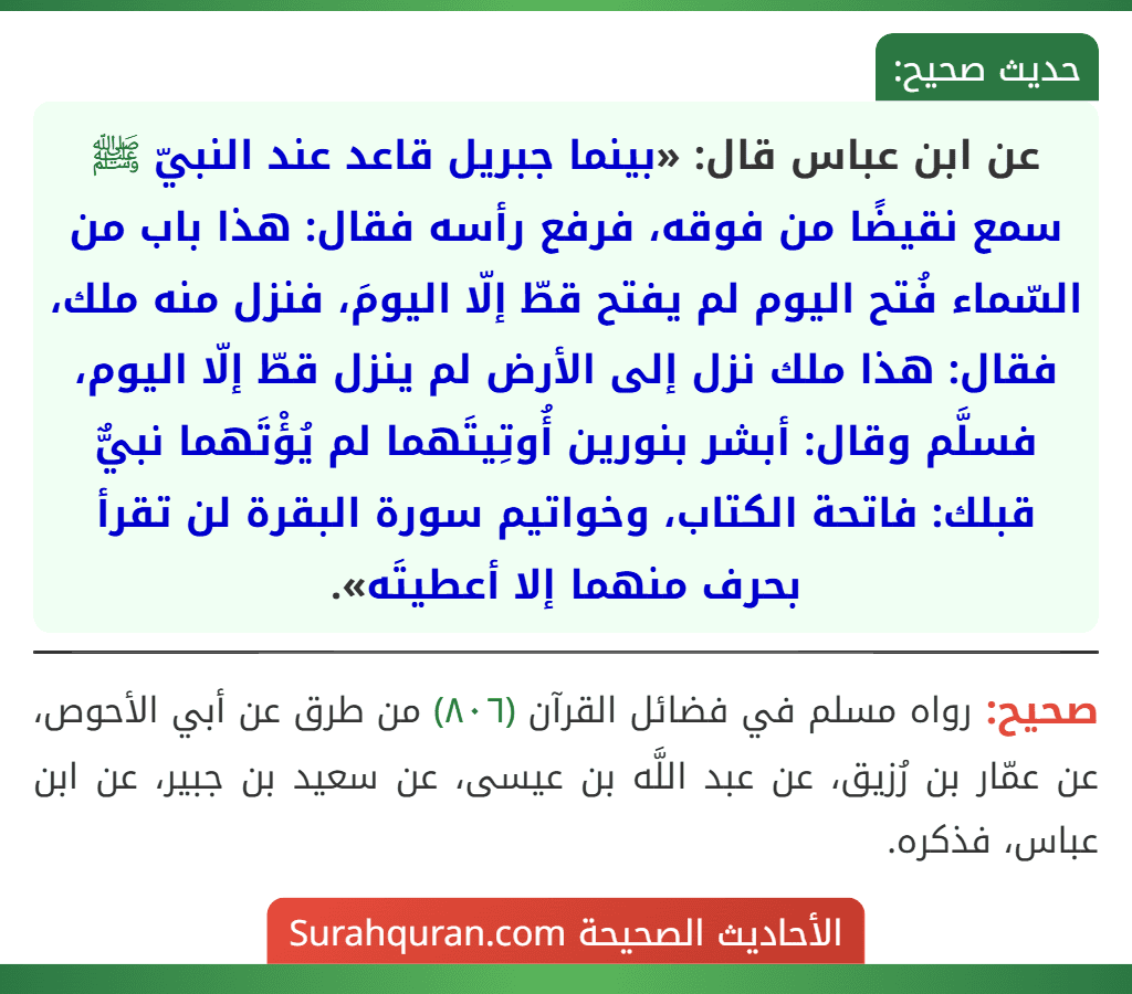 عن ابن عباس قال: «بينما جبريل قاعد عند النبيّ ﷺ سمع نقيضًا من فوقه، فرفع رأسه فقال: هذا باب من السّماء فُتح اليوم لم يفتح قطّ إلّا اليومَ، فنزل منه ملك، فقال: هذا ملك نزل إلى الأرض لم ينزل قطّ إلّا اليوم، فسلَّم وقال: أبشر بنورين أُوتِيتَهما لم يُؤْتَهما نبيٌّ قبلك: فاتحة الكتاب، وخواتيم سورة البقرة لن تقرأ بحرف منهما إلا أعطيتَه». عن ابن عباس قال: «بينما جبريل قاعد عند النبيّ ﷺ سمع نقيضًا من فوقه، فرفع رأسه فقال: هذا باب من السّماء فُتح اليوم لم يفتح قطّ إلّا اليومَ، فنزل منه ملك، فقال: هذا ملك نزل إلى الأرض لم ينزل قطّ إلّا اليوم، فسلَّم وقال: أبشر بنورين أُوتِيتَهما لم يُؤْتَهما نبيٌّ قبلك: فاتحة الكتاب، وخواتيم سورة البقرة لن تقرأ بحرف منهما إلا أعطيتَه».