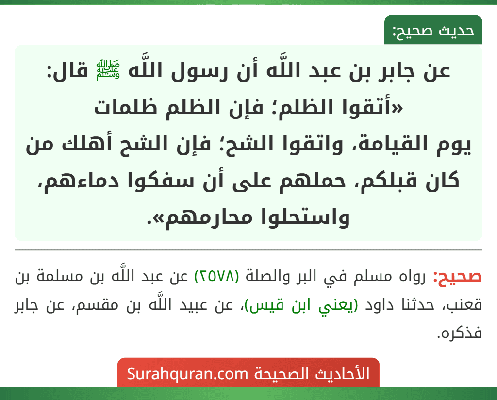 عن جابر بن عبد اللَّه أن رسول اللَّه ﷺ قال: «أتقوا الظلم؛ فإن الظلم ظلمات
يوم القيامة، واتقوا الشح؛ فإن الشح أهلك من كان قبلكم، حملهم على أن سفكوا دماءهم، واستحلوا محارمهم».