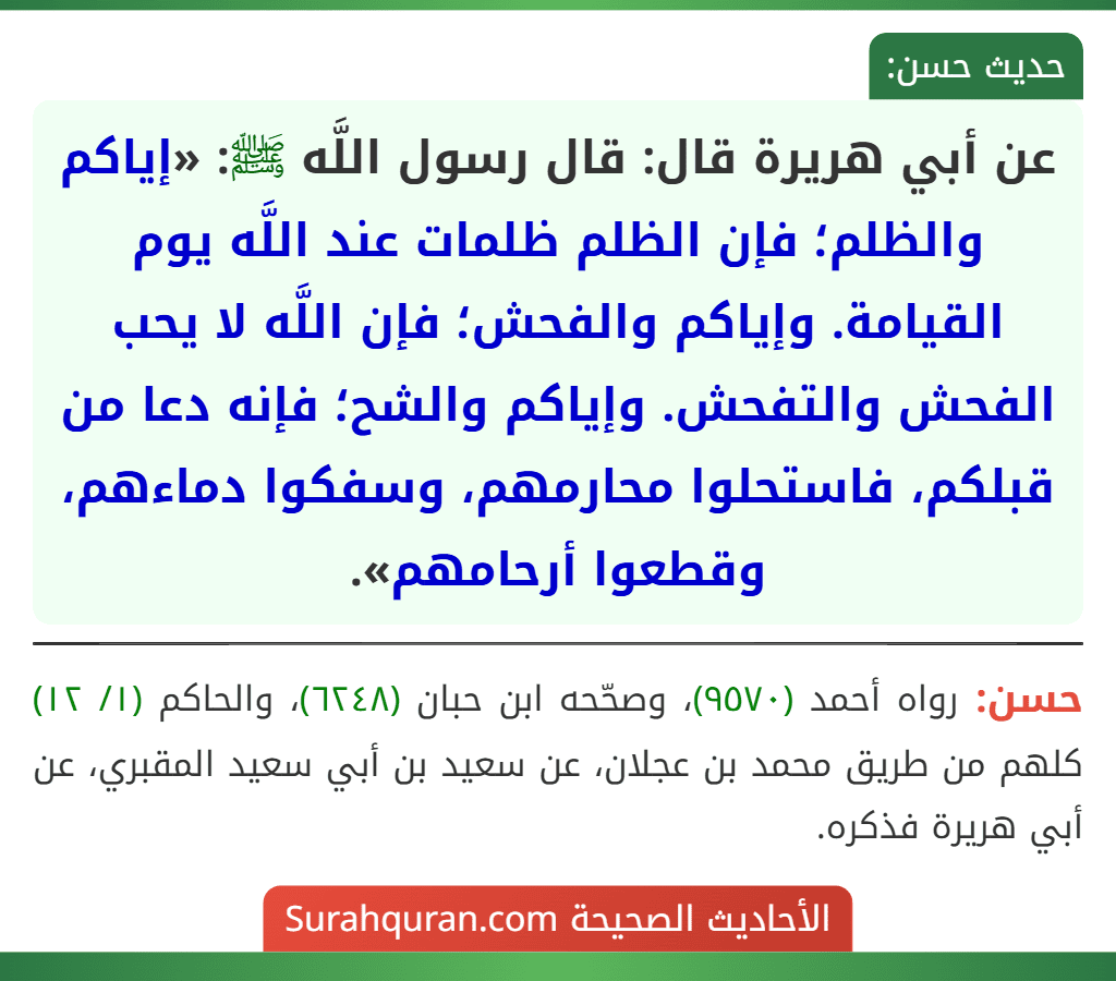 عن أبي هريرة قال: قال رسول اللَّه ﷺ: «إياكم والظلم؛ فإن الظلم ظلمات عند اللَّه يوم القيامة. وإياكم والفحش؛ فإن اللَّه لا يحب الفحش والتفحش. وإياكم والشح؛ فإنه دعا من قبلكم، فاستحلوا محارمهم، وسفكوا دماءهم، وقطعوا أرحامهم».