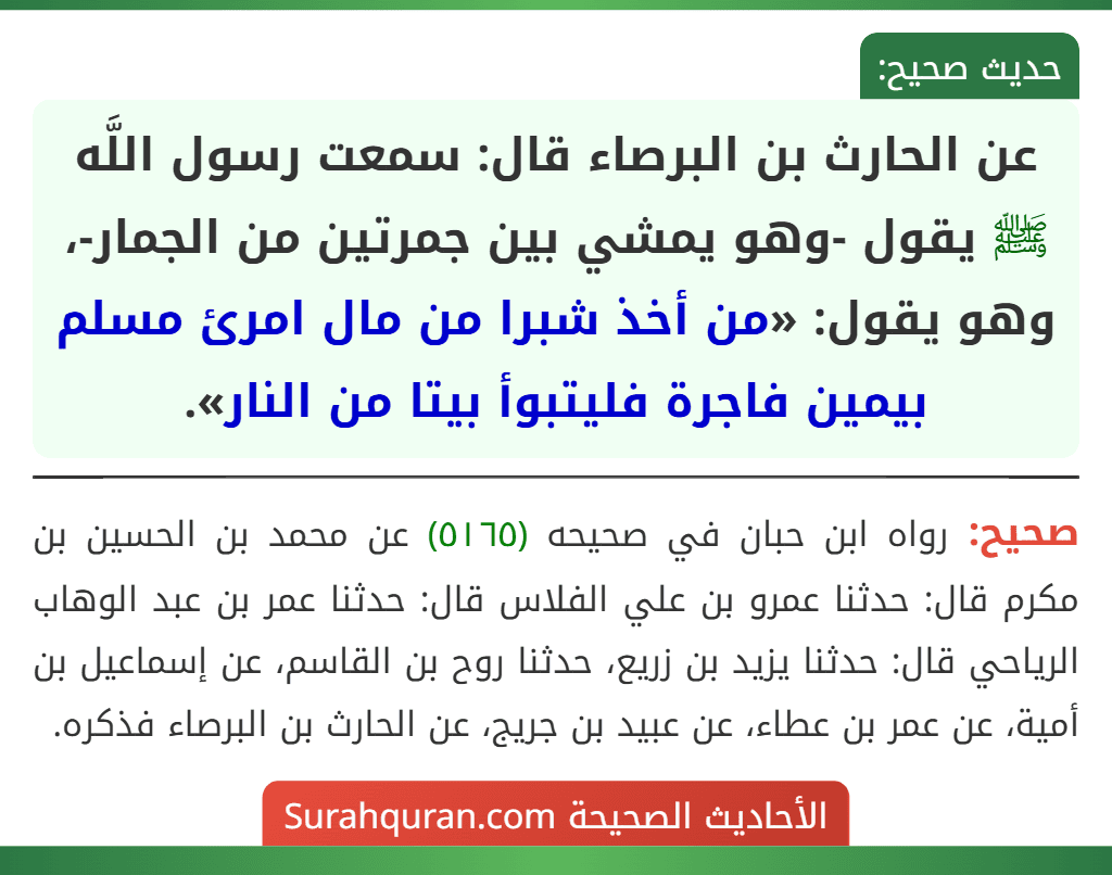 عن الحارث بن البرصاء قال: سمعت رسول اللَّه ﷺ يقول -وهو يمشي بين جمرتين من الجمار-، وهو يقول: «من أخذ شبرا من مال امرئ مسلم بيمين فاجرة فليتبوأ بيتا من النار».