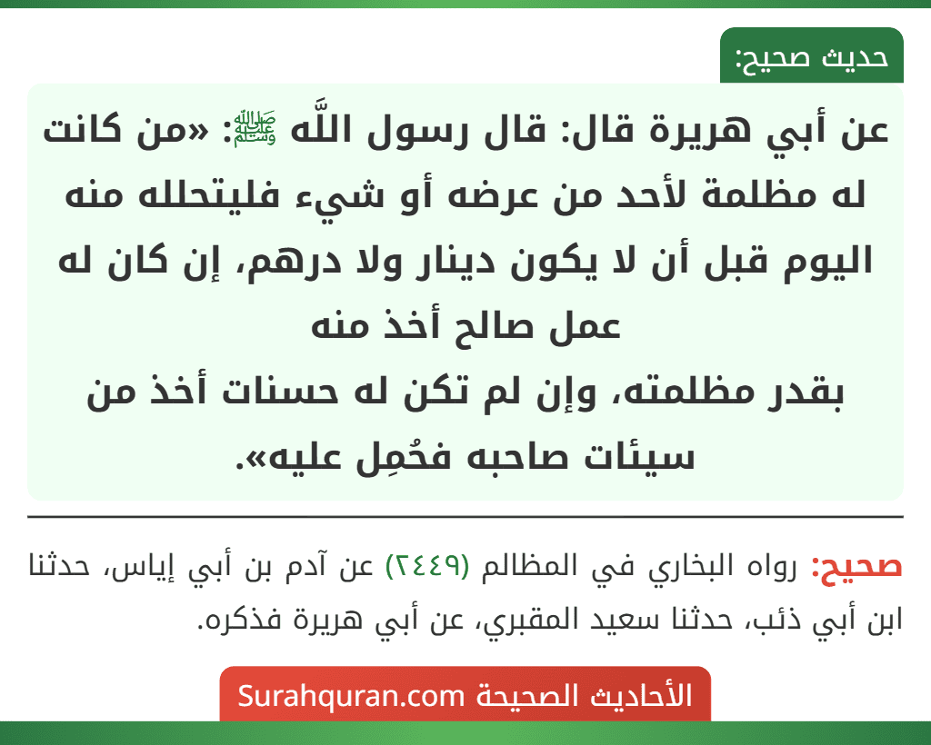 عن أبي هريرة قال: قال رسول اللَّه ﷺ: «من كانت له مظلمة لأحد من عرضه أو شيء فليتحلله منه اليوم قبل أن لا يكون دينار ولا درهم، إن كان له عمل صالح أخذ منه
بقدر مظلمته، وإن لم تكن له حسنات أخذ من سيئات صاحبه فحُمِل عليه».
