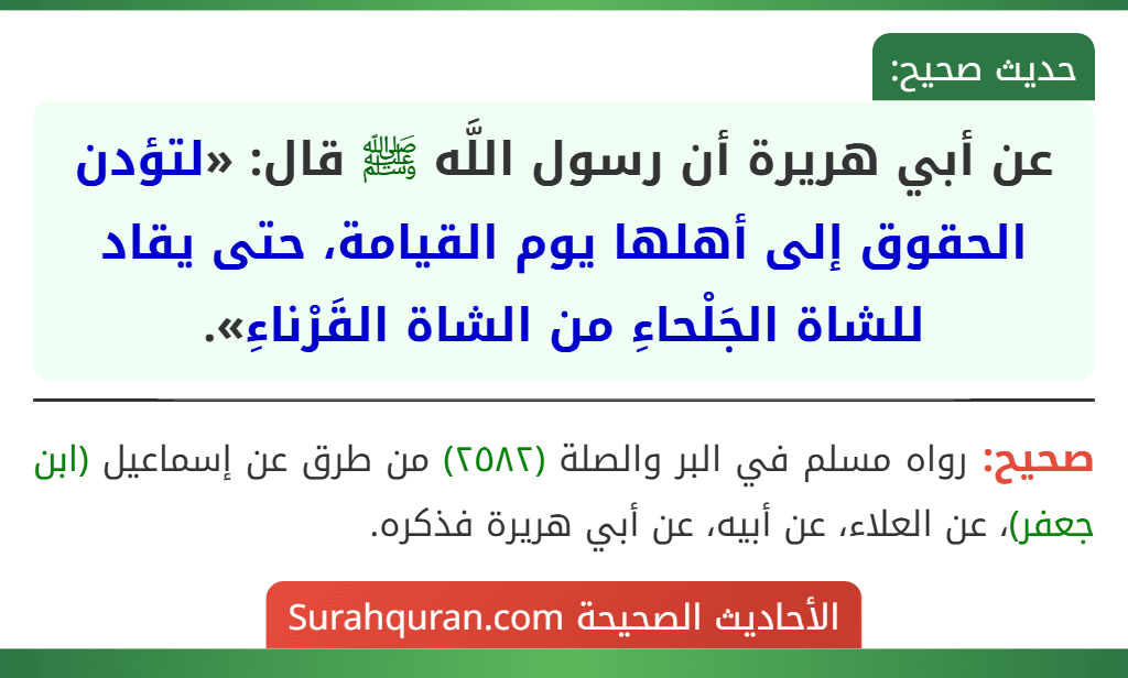 عن أبي هريرة أن رسول اللَّه ﷺ قال: «لتؤدن الحقوق إلى أهلها يوم القيامة، حتى يقاد للشاة الجَلْحاءِ من الشاة القَرْناءِ». عن أبي هريرة أن رسول اللَّه ﷺ قال: «لتؤدن الحقوق إلى أهلها يوم القيامة، حتى يقاد للشاة الجَلْحاءِ من الشاة القَرْناءِ».