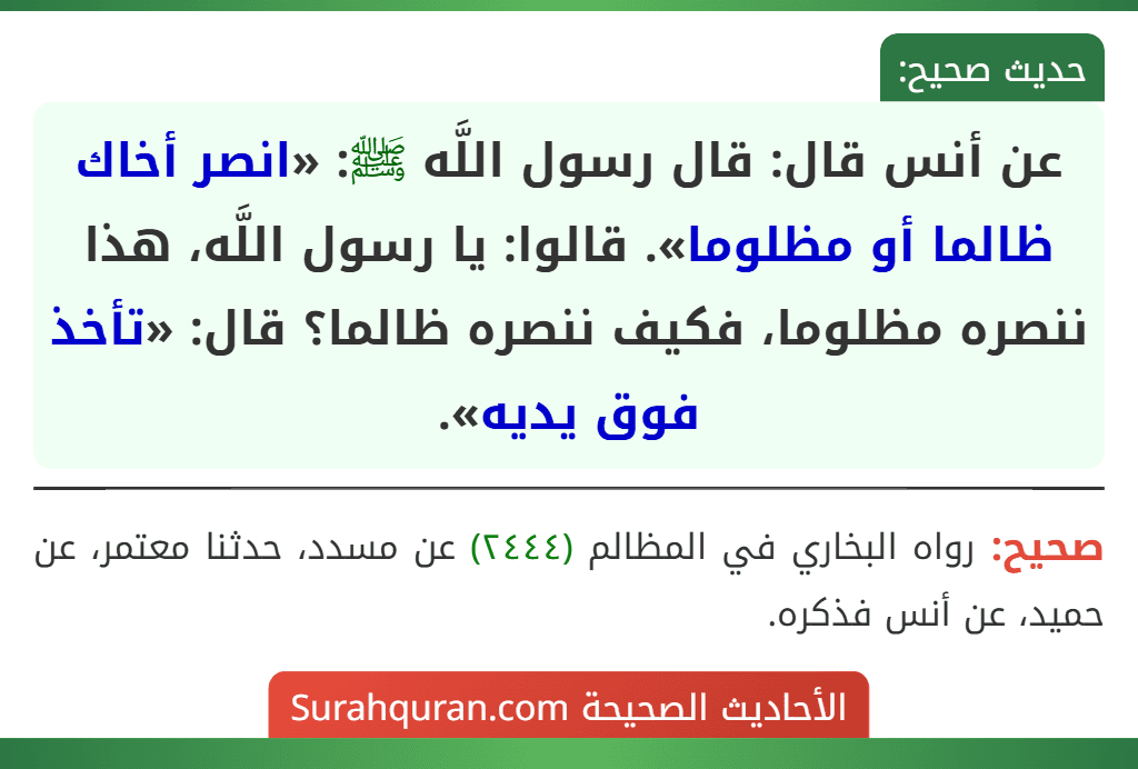 عن أنس قال: قال رسول اللَّه ﷺ: «انصر أخاك ظالما أو مظلوما». قالوا: يا رسول اللَّه، هذا ننصره مظلوما، فكيف ننصره ظالما؟ قال: «تأخذ فوق يديه». عن أنس قال: قال رسول اللَّه ﷺ: «انصر أخاك ظالما أو مظلوما». قالوا: يا رسول اللَّه، هذا ننصره مظلوما، فكيف ننصره ظالما؟ قال: «تأخذ فوق يديه».