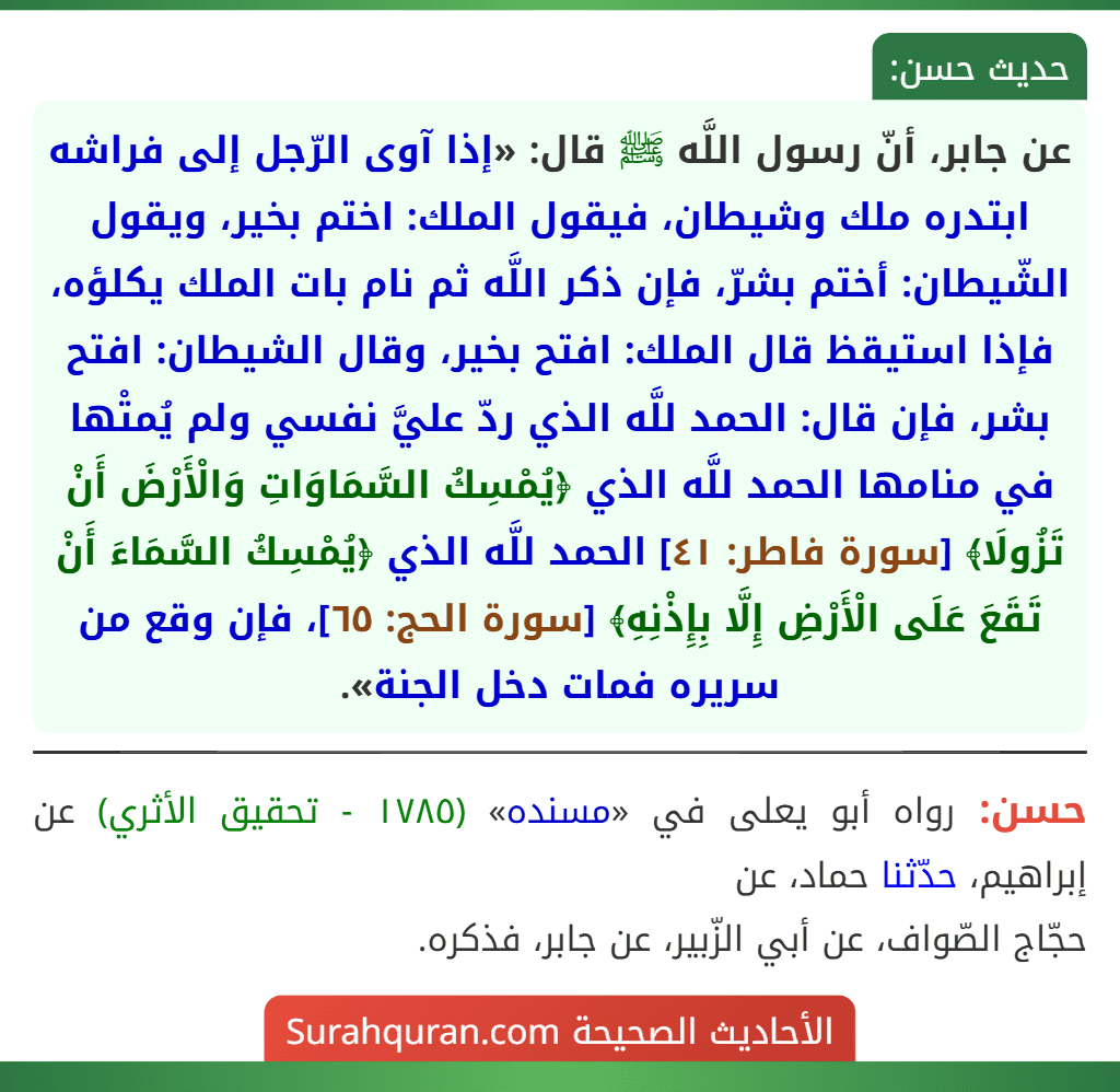 عن جابر، أنّ رسول اللَّه ﷺ قال: «إذا آوى الرّجل إلى فراشه ابتدره ملك وشيطان، فيقول الملك: اختم بخير، ويقول الشّيطان: أختم بشرّ، فإن ذكر اللَّه ثم نام بات الملك يكلؤه، فإذا استيقظ قال الملك: افتح بخير، وقال الشيطان: افتح بشر، فإن قال: الحمد للَّه الذي ردّ عليَّ نفسي ولم يُمتْها في منامها الحمد للَّه الذي ﴿يُمْسِكُ السَّمَاوَاتِ وَالْأَرْضَ أَنْ تَزُولَا﴾ [سورة فاطر: ٤١] الحمد للَّه الذي ﴿يُمْسِكُ السَّمَاءَ أَنْ تَقَعَ عَلَى الْأَرْضِ إِلَّا بِإِذْنِهِ﴾ [سورة الحج: ٦٥]، فإن وقع من سريره فمات دخل الجنة».