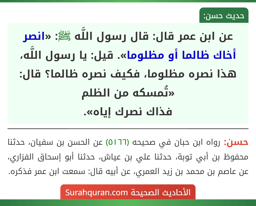 عن ابن عمر قال: قال رسول اللَّه ﷺ: «انصر أخاك ظالما أو مظلوما». قيل: يا رسول اللَّه، هذا نصره مظلوما، فكيف نصره ظالما؟ قال: «تُمسكه من الظلم
فذاك نصرك إياه». عن ابن عمر قال: قال رسول اللَّه ﷺ: «انصر أخاك ظالما أو مظلوما». قيل: يا رسول اللَّه، هذا نصره مظلوما، فكيف نصره ظالما؟ قال: «تُمسكه من الظلم
فذاك نصرك إياه».