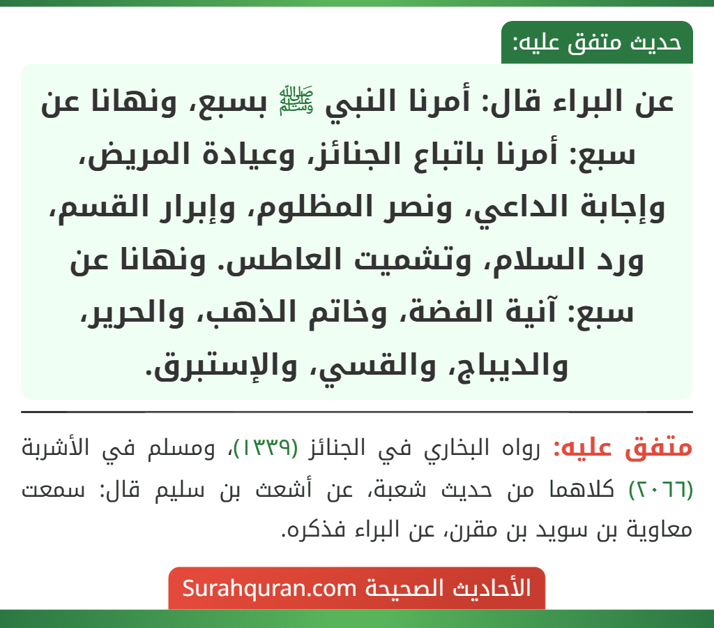 عن البراء قال: أمرنا النبي ﷺ بسبع، ونهانا عن سبع: أمرنا باتباع الجنائز، وعيادة المريض، وإجابة الداعي، ونصر المظلوم، وإبرار القسم، ورد السلام، وتشميت العاطس. ونهانا عن سبع: آنية الفضة، وخاتم الذهب، والحرير، والديباج، والقسي، والإستبرق.