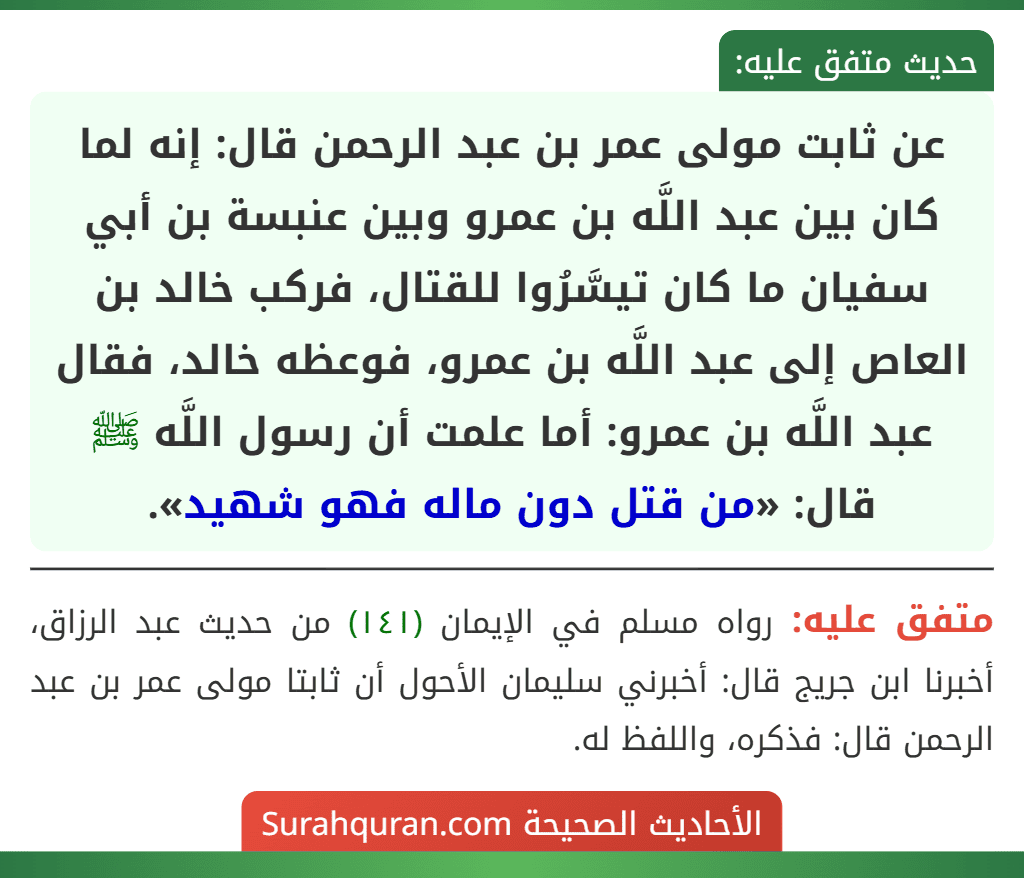 عن ثابت مولى عمر بن عبد الرحمن قال: إنه لما كان بين عبد اللَّه بن عمرو وبين عنبسة بن أبي سفيان ما كان تيسَّرُوا للقتال، فركب خالد بن العاص إلى عبد اللَّه بن عمرو، فوعظه خالد، فقال عبد اللَّه بن عمرو: أما علمت أن رسول اللَّه ﷺ قال: «من قتل دون ماله فهو شهيد».