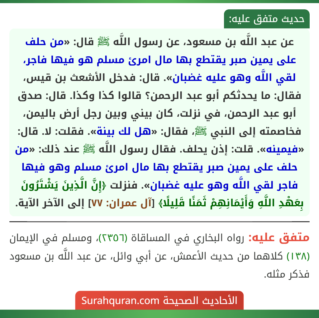 عن عبد اللَّه بن مسعود، عن رسول اللَّه ﷺ قال: «من حلف على يمين صبر يقتطع بها مال امرئ مسلم هو فيها فاجر، لقي اللَّه وهو عليه غضبان». قال: فدخل الأشعث بن قيس، فقال: ما يحدثكم أبو عبد الرحمن؟ قالوا كذا وكذا. قال: صدق أبو عبد الرحمن، في نزلت، كان بيني وبين رجل أرض باليمن، فخاصمته إلى النبي ﷺ، فقال: «هل لك بينة». فقلت: لا. قال: «فيمينه». قلت: إذن يحلف. فقال رسول اللَّه ﷺ عند ذلك: «من حلف على يمين صبر يقتطع بها مال امرئ مسلم وهو فيها فاجر لقي اللَّه وهو عليه غضبان». فنزلت ﴿إِنَّ الَّذِينَ يَشْتَرُونَ بِعَهْدِ اللَّهِ وَأَيْمَانِهِمْ ثَمَنًا قَلِيلًا﴾ [آل عمران: ٧٧] إلى الآخر الآية.