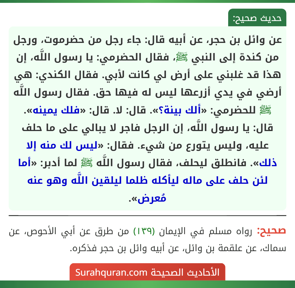 عن وائل بن حجر، عن أبيه قال: جاء رجل من حضرموت، ورجل من كندة إلى النبي ﷺ، فقال الحضرمي: يا رسول اللَّه، إن هذا قد غلبني على أرض لي كانت لأبي. فقال الكندي: هي أرضي في يدي أزرعها ليس له فيها حق. فقال رسول اللَّه ﷺ للحضرمي: «ألك بينة؟». قال: لا. قال: «فلك يمينه». قال: يا رسول اللَّه، إن الرجل فاجر لا يبالي على ما حلف عليه، وليس يتورع من شيء. فقال: «ليس لك منه إلا ذلك». فانطلق ليحلف، فقال رسول اللَّه ﷺ لما أدبر: «أما لئن حلف على ماله ليأكله ظلما ليلقين اللَّه وهو عنه مُعرض».