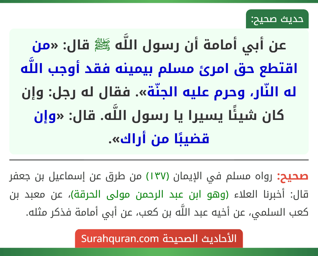 عن أبي أمامة أن رسول اللَّه ﷺ قال: «من اقتطع حق امرئ مسلم بيمينه فقد أوجب اللَّه له النّار، وحرم عليه الجنّة». فقال له رجل: وإن كان شيئًا يسيرا يا رسول اللَّه. قال: «وإن قضيبًا من أراك».