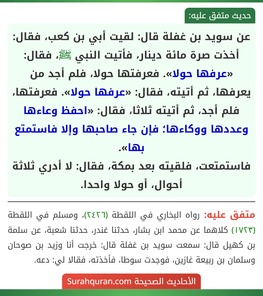 عن سويد بن غفلة قال: لقيت أبي بن كعب، فقال: أخذت صرة مائة دينار، فأتيت النبي ﷺ، فقال: «عرفها حولا». فعرفتها حولا، فلم أجد من يعرفها، ثم أتيته، فقال: «عرفها حولا». فعرفتها، فلم أجد، ثم أتيته ثلاثا، فقال: «احفظ وعاءها وعددها ووكاءها؛ فإن جاء صاحبها وإلا فاستمتع بها».
فاستمتعت، فلقيته بعد بمكة، فقال: لا أدري ثلاثة أحوال، أو حولا واحدا.