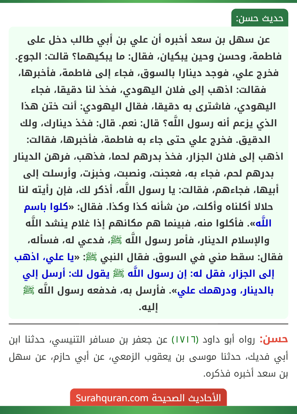 عن سهل بن سعد أخبره أن علي بن أبي طالب دخل على فاطمة، وحسن وحين يبكيان، فقال: ما يبكيهما؟ قالت: الجوع. فخرج علي، فوجد دينارا بالسوق، فجاء إلى فاطمة، فأخبرها، فقالت: اذهب إلى فلان اليهودي، فخذ لنا دقيقا، فجاء اليهودي، فاشترى به دقيقا، فقال اليهودي: أنت ختن هذا الذي يزعم أنه رسول اللَّه؟ قال: نعم. قال: فخذ دينارك، ولك الدقيق. فخرج علي حتى جاء به فاطمة، فأخبرها، فقالت: اذهب إلى فلان الجزار، فخذ بدرهم لحما، فذهب، فرهن الدينار بدرهم لحم، فجاء به، فعجنت، ونصبت، وخبزت، وأرسلت إلى أبيها، فجاءهم، فقالت: يا رسول اللَّه، أذكر لك، فإن رأيته لنا حلالا أكلناه وأكلت، من شأنه كذا وكذا. فقال: «كلوا باسم اللَّه». فأكلوا منه، فبينما هم مكانهم إذا غلام ينشد اللَّه والإسلام الدينار، فأمر رسول اللَّه ﷺ، فدعي له، فسأله،
فقال: سقط مني في السوق. فقال النبي ﷺ: «يا علي، اذهب إلى الجزار، فقل له: إن رسول اللَّه ﷺ يقول لك: أرسل إلي بالدينار، ودرهمك علي». فأرسل به، فدفعه رسول اللَّه ﷺ إليه.