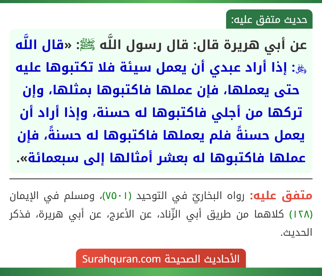 عن أبي هريرة قال: قال رسول اللَّه ﷺ: «قال اللَّه ﷿: إذا أراد عبدي أن يعمل سيئة فلا تكتبوها عليه حتى يعملها، فإن عملها فاكتبوها بمثلها، وإن تركها من أجلي فاكتبوها له حسنة، وإذا أراد أن يعمل حسنةً فلم يعملها فاكتبوها له حسنةً، فإن عملها فاكتبوها له بعشر أمثالها إلى سبعمائة».