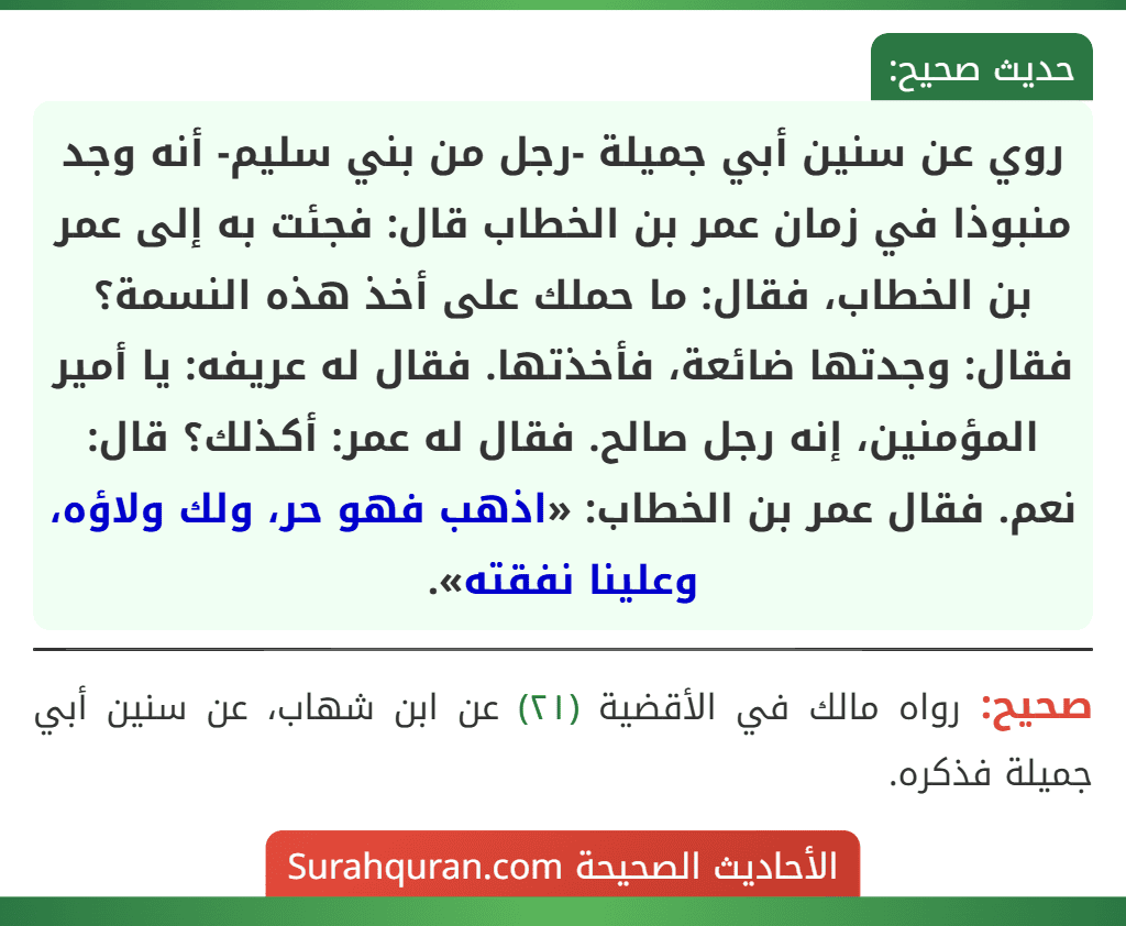 روي عن سنين أبي جميلة -رجل من بني سليم- أنه وجد منبوذا في زمان عمر بن الخطاب قال: فجئت به إلى عمر بن الخطاب، فقال: ما حملك على أخذ هذه النسمة؟ فقال: وجدتها ضائعة، فأخذتها. فقال له عريفه: يا أمير المؤمنين، إنه رجل صالح. فقال له عمر: أكذلك؟ قال: نعم. فقال عمر بن الخطاب: «اذهب فهو حر، ولك ولاؤه، وعلينا نفقته». روي عن سنين أبي جميلة -رجل من بني سليم- أنه وجد منبوذا في زمان عمر بن الخطاب قال: فجئت به إلى عمر بن الخطاب، فقال: ما حملك على أخذ هذه النسمة؟ فقال: وجدتها ضائعة، فأخذتها. فقال له عريفه: يا أمير المؤمنين، إنه رجل صالح. فقال له عمر: أكذلك؟ قال: نعم. فقال عمر بن الخطاب: «اذهب فهو حر، ولك ولاؤه، وعلينا نفقته».