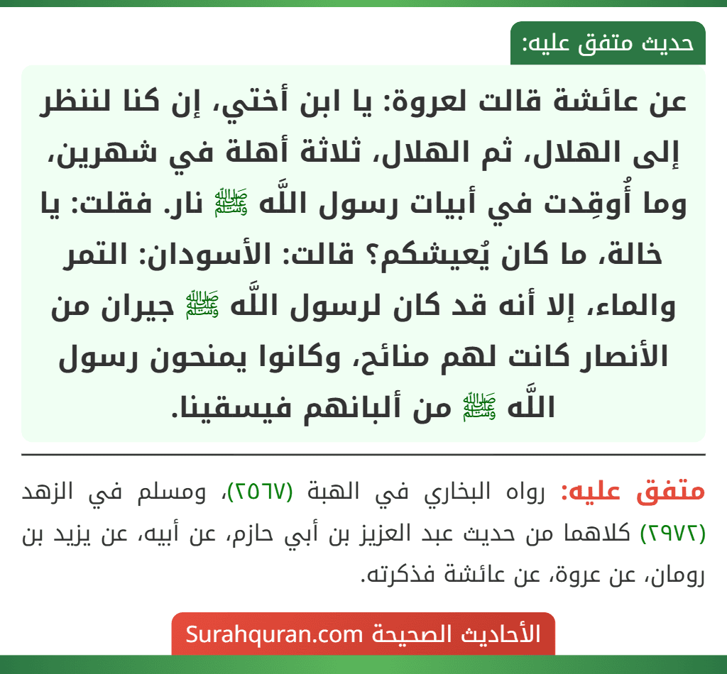 عن عائشة قالت لعروة: يا ابن أختي، إن كنا لننظر إلى الهلال، ثم الهلال، ثلاثة أهلة في شهرين، وما أُوقِدت في أبيات رسول اللَّه ﷺ نار. فقلت: يا خالة، ما كان يُعيشكم؟ قالت: الأسودان: التمر والماء، إلا أنه قد كان لرسول اللَّه ﷺ جيران من الأنصار كانت لهم منائح، وكانوا يمنحون رسول اللَّه ﷺ من ألبانهم فيسقينا. عن عائشة قالت لعروة: يا ابن أختي، إن كنا لننظر إلى الهلال، ثم الهلال، ثلاثة أهلة في شهرين، وما أُوقِدت في أبيات رسول اللَّه ﷺ نار. فقلت: يا خالة، ما كان يُعيشكم؟ قالت: الأسودان: التمر والماء، إلا أنه قد كان لرسول اللَّه ﷺ جيران من الأنصار كانت لهم منائح، وكانوا يمنحون رسول اللَّه ﷺ من ألبانهم فيسقينا.