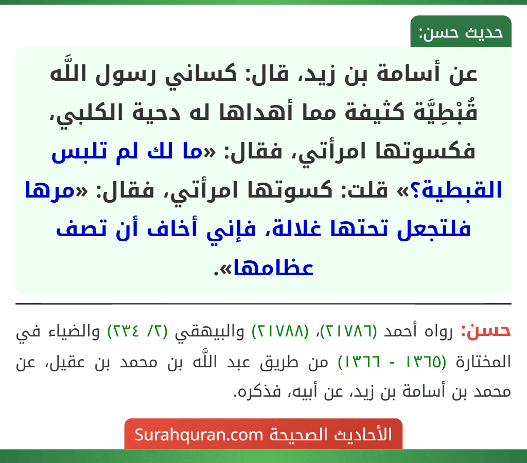 عن أسامة بن زيد، قال: كساني رسول اللَّه قُبْطِيَّة كثيفة مما أهداها له دحية الكلبي، فكسوتها امرأتي، فقال: «ما لك لم تلبس القبطية؟» قلت: كسوتها امرأتي، فقال: «مرها فلتجعل تحتها غلالة، فإني أخاف أن تصف عظامها». عن أسامة بن زيد، قال: كساني رسول اللَّه قُبْطِيَّة كثيفة مما أهداها له دحية الكلبي، فكسوتها امرأتي، فقال: «ما لك لم تلبس القبطية؟» قلت: كسوتها امرأتي، فقال: «مرها فلتجعل تحتها غلالة، فإني أخاف أن تصف عظامها».