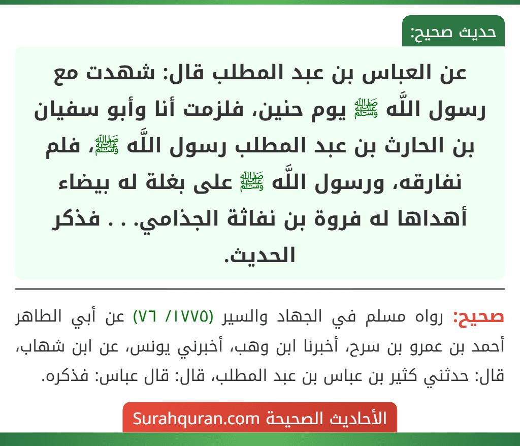 عن العباس بن عبد المطلب قال: شهدت مع رسول اللَّه ﷺ يوم حنين، فلزمت أنا وأبو سفيان بن الحارث بن عبد المطلب رسول اللَّه ﷺ، فلم نفارقه، ورسول اللَّه ﷺ على بغلة له بيضاء أهداها له فروة بن نفاثة الجذامي. . . فذكر الحديث. عن العباس بن عبد المطلب قال: شهدت مع رسول اللَّه ﷺ يوم حنين، فلزمت أنا وأبو سفيان بن الحارث بن عبد المطلب رسول اللَّه ﷺ، فلم نفارقه، ورسول اللَّه ﷺ على بغلة له بيضاء أهداها له فروة بن نفاثة الجذامي. . . فذكر الحديث.
