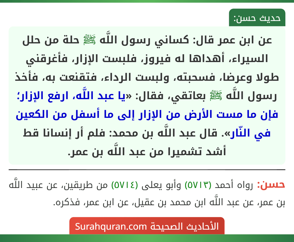 عن ابن عمر قال: كساني رسول اللَّه ﷺ حلة من حلل السيراء، أهداها له فيروز، فلبست الإزار، فأغرقني طولا وعرضا، فسحبته، ولبست الرداء، فتقنعت به، فأخذ رسول اللَّه ﷺ بعاتقي، فقال: «يا عبد اللَّه، ارفع الإزار؛ فإن ما مست الأرض من الإزار إلى ما أسفل من الكعين في النّار». قال عبد اللَّه بن محمد: فلم أر إنسانا قط أشد تشميرا من عبد اللَّه بن عمر. عن ابن عمر قال: كساني رسول اللَّه ﷺ حلة من حلل السيراء، أهداها له فيروز، فلبست الإزار، فأغرقني طولا وعرضا، فسحبته، ولبست الرداء، فتقنعت به، فأخذ رسول اللَّه ﷺ بعاتقي، فقال: «يا عبد اللَّه، ارفع الإزار؛ فإن ما مست الأرض من الإزار إلى ما أسفل من الكعين في النّار». قال عبد اللَّه بن محمد: فلم أر إنسانا قط أشد تشميرا من عبد اللَّه بن عمر.