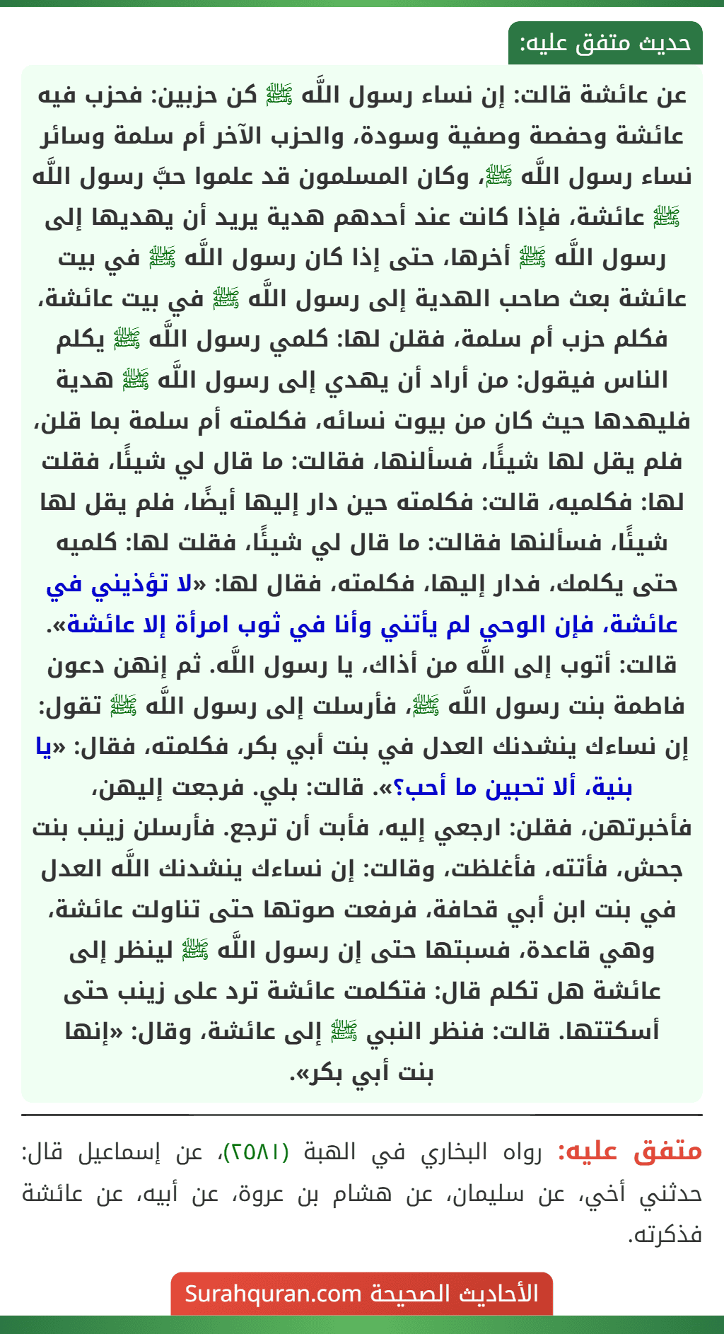 عن عائشة قالت: إن نساء رسول اللَّه ﷺ كن حزبين: فحزب فيه عائشة وحفصة وصفية وسودة، والحزب الآخر أم سلمة وسائر نساء رسول اللَّه ﷺ، وكان المسلمون قد علموا حبَّ رسول اللَّه ﷺ عائشة، فإذا كانت عند أحدهم هدية يريد أن يهديها إلى رسول اللَّه ﷺ أخرها، حتى إذا كان رسول اللَّه ﷺ في بيت عائشة بعث صاحب الهدية إلى رسول اللَّه ﷺ في بيت عائشة، فكلم حزب أم سلمة، فقلن لها: كلمي رسول اللَّه ﷺ يكلم الناس فيقول: من أراد أن يهدي إلى رسول اللَّه ﷺ هدية فليهدها حيث كان من بيوت نسائه، فكلمته أم سلمة بما قلن، فلم يقل لها شيئًا، فسألنها، فقالت: ما قال لي شيئًا، فقلت لها: فكلميه، قالت: فكلمته حين دار إليها أيضًا، فلم يقل لها شيئًا، فسألنها فقالت: ما قال لي شيئًا، فقلت لها: كلميه حتى يكلمك، فدار إليها، فكلمته، فقال لها: «لا تؤذيني في عائشة، فإن الوحي لم يأتني وأنا في ثوب امرأة إلا عائشة». قالت: أتوب إلى اللَّه من أذاك، يا رسول اللَّه. ثم إنهن دعون فاطمة بنت رسول اللَّه ﷺ، فأرسلت إلى رسول اللَّه ﷺ تقول: إن نساءك ينشدنك العدل في بنت أبي بكر، فكلمته، فقال: «يا بنية، ألا تحبين ما أحب؟». قالت: بلي. فرجعت إليهن، فأخبرتهن، فقلن: ارجعي إليه، فأبت أن ترجع. فأرسلن زينب بنت جحش، فأتته، فأغلظت، وقالت: إن نساءك ينشدنك اللَّه العدل في بنت ابن أبي قحافة، فرفعت صوتها حتى تناولت عائشة، وهي قاعدة، فسبتها حتى إن رسول اللَّه ﷺ لينظر إلى عائشة هل تكلم قال: فتكلمت عائشة ترد على زينب حتى أسكتتها. قالت: فنظر النبي ﷺ إلى عائشة، وقال: «إنها
بنت أبي بكر».