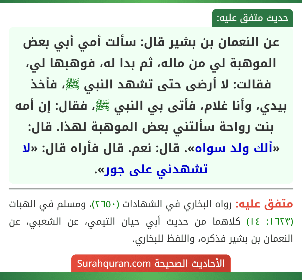 عن النعمان بن بشير قال: سألت أمي أبي بعض الموهبة لي من ماله، ثم بدا له، فوهبها لي، فقالت: لا أرضى حتى تشهد النبي ﷺ، فأخذ بيدي، وأنا غلام، فأتى بي النبي ﷺ، فقال: إن أمه بنت رواحة سألتني بعض الموهبة لهذا. قال: «ألك ولد سواه». قال: نعم. قال فأراه قال: «لا تشهدني على جور».