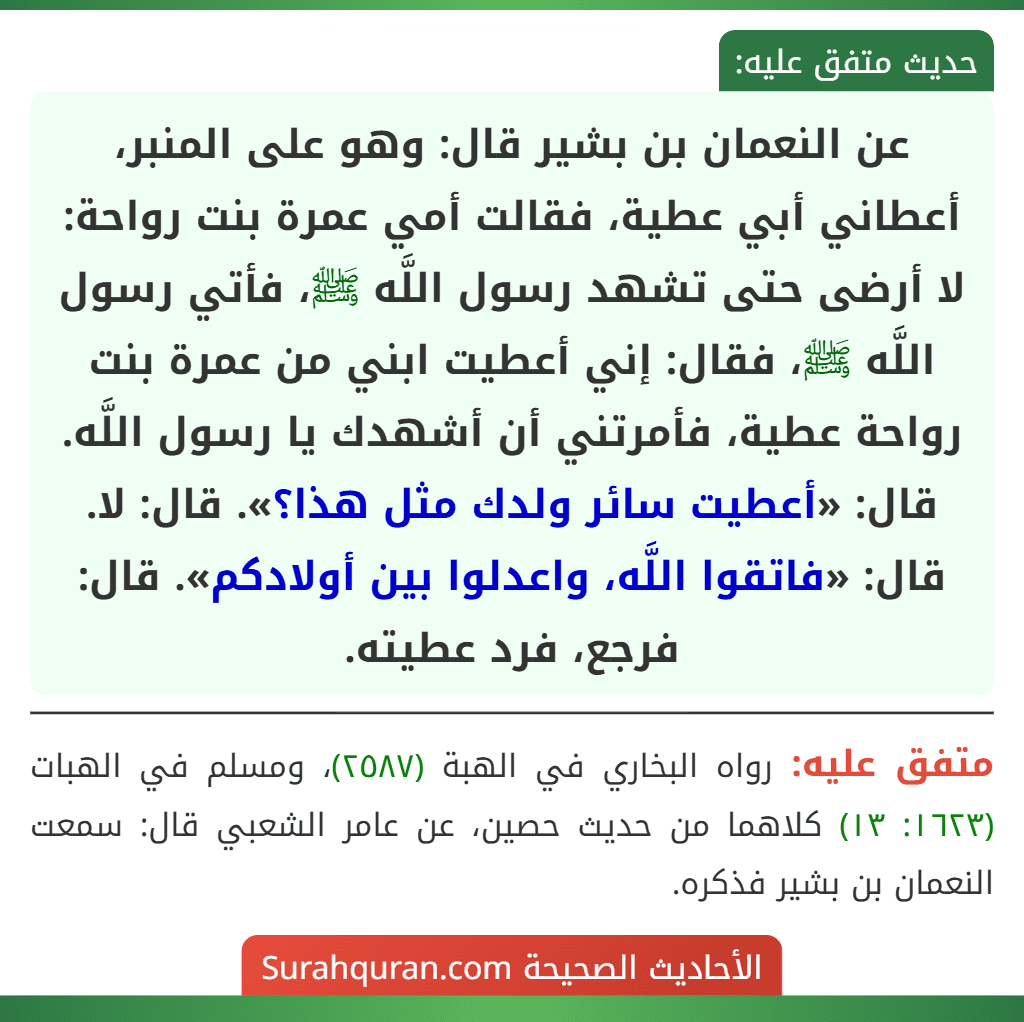 عن النعمان بن بشير قال: وهو على المنبر، أعطاني أبي عطية، فقالت أمي عمرة بنت رواحة: لا أرضى حتى تشهد رسول اللَّه ﷺ، فأتي رسول اللَّه ﷺ، فقال: إني أعطيت ابني من عمرة بنت رواحة عطية، فأمرتني أن أشهدك يا رسول اللَّه. قال: «أعطيت سائر ولدك مثل هذا؟». قال: لا. قال: «فاتقوا اللَّه، واعدلوا بين أولادكم». قال: فرجع، فرد عطيته. عن النعمان بن بشير قال: وهو على المنبر، أعطاني أبي عطية، فقالت أمي عمرة بنت رواحة: لا أرضى حتى تشهد رسول اللَّه ﷺ، فأتي رسول اللَّه ﷺ، فقال: إني أعطيت ابني من عمرة بنت رواحة عطية، فأمرتني أن أشهدك يا رسول اللَّه. قال: «أعطيت سائر ولدك مثل هذا؟». قال: لا. قال: «فاتقوا اللَّه، واعدلوا بين أولادكم». قال: فرجع، فرد عطيته.