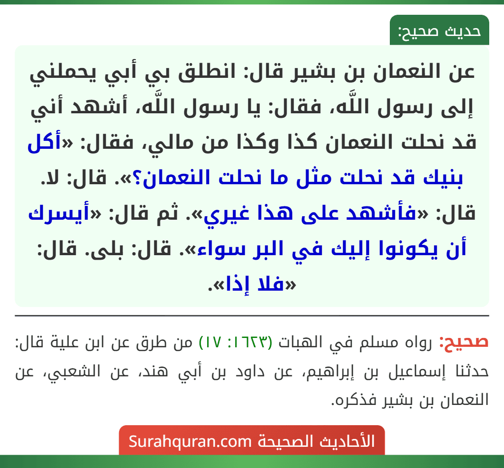 عن النعمان بن بشير قال: انطلق بي أبي يحملني إلى رسول اللَّه، فقال: يا رسول اللَّه، أشهد أني قد نحلت النعمان كذا وكذا من مالي، فقال: «أكل بنيك قد نحلت مثل ما نحلت النعمان؟». قال: لا. قال: «فأشهد على هذا غيري». ثم قال: «أيسرك أن يكونوا إليك في البر سواء». قال: بلى. قال: «فلا إذا». عن النعمان بن بشير قال: انطلق بي أبي يحملني إلى رسول اللَّه، فقال: يا رسول اللَّه، أشهد أني قد نحلت النعمان كذا وكذا من مالي، فقال: «أكل بنيك قد نحلت مثل ما نحلت النعمان؟». قال: لا. قال: «فأشهد على هذا غيري». ثم قال: «أيسرك أن يكونوا إليك في البر سواء». قال: بلى. قال: «فلا إذا».