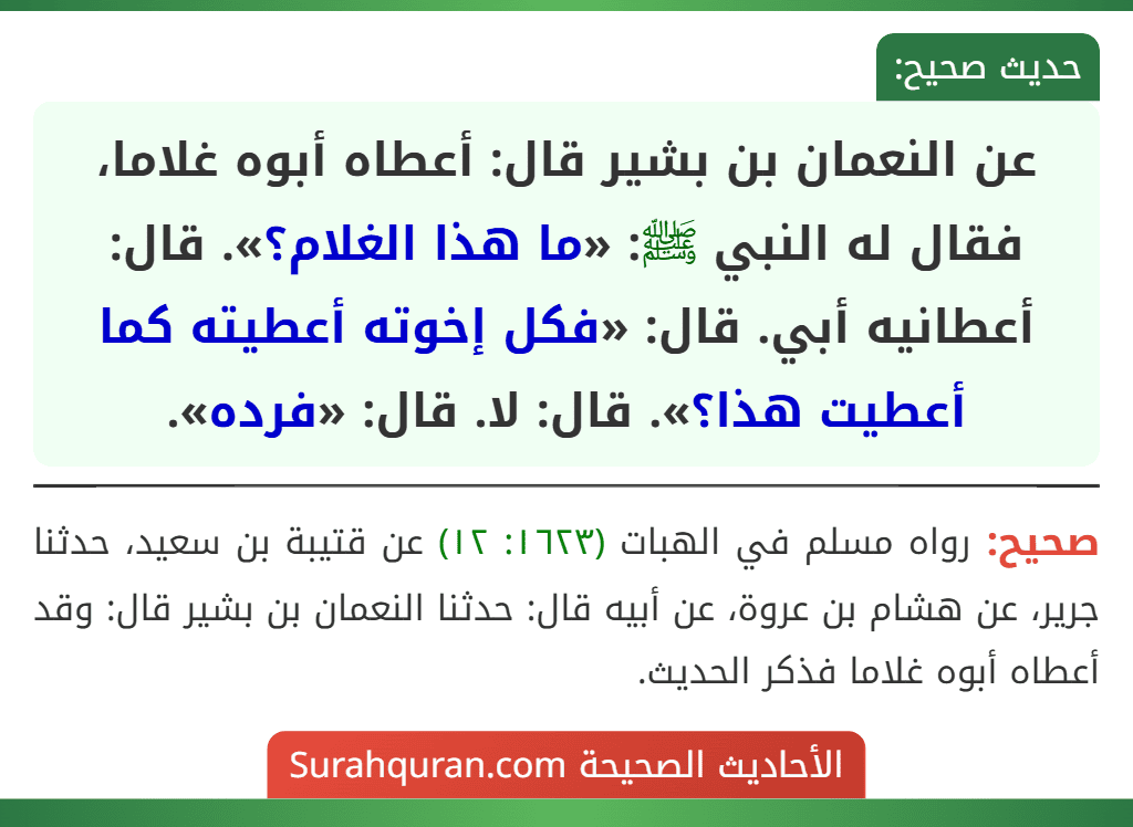 عن النعمان بن بشير قال: أعطاه أبوه غلاما، فقال له النبي ﷺ: «ما هذا الغلام؟». قال: أعطانيه أبي. قال: «فكل إخوته أعطيته كما أعطيت هذا؟». قال: لا. قال: «فرده». عن النعمان بن بشير قال: أعطاه أبوه غلاما، فقال له النبي ﷺ: «ما هذا الغلام؟». قال: أعطانيه أبي. قال: «فكل إخوته أعطيته كما أعطيت هذا؟». قال: لا. قال: «فرده».