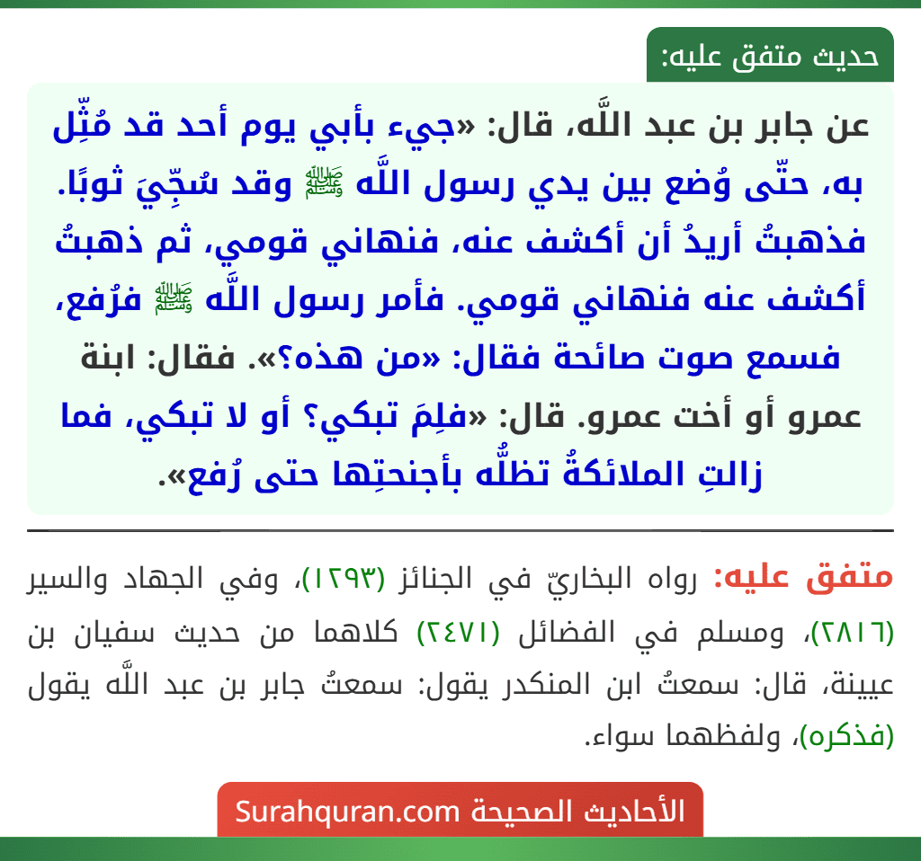 عن جابر بن عبد اللَّه، قال: «جيء بأبي يوم أحد قد مُثِّل به، حتّى وُضع بين يدي رسول اللَّه ﷺ وقد سُجِّيَ ثوبًا. فذهبتُ أريدُ أن أكشف عنه، فنهاني قومي، ثم ذهبتُ أكشف عنه فنهاني قومي. فأمر رسول اللَّه ﷺ فرُفع، فسمع صوت صائحة فقال: «من هذه؟». فقال: ابنة عمرو أو أخت عمرو. قال: «فلِمَ تبكي؟ أو لا تبكي، فما زالتِ الملائكةُ تظلُّه بأجنحتِها حتى رُفع».