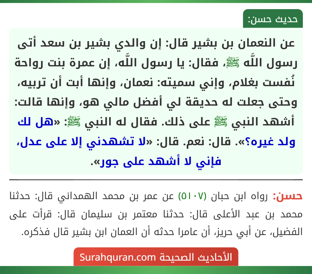عن النعمان بن بشير قال: إن والدي بشير بن سعد أتى رسول اللَّه ﷺ، فقال: يا رسول اللَّه، إن عمرة بنت رواحة نُفست بغلام، وإني سميته: نعمان، وإنها أبت أن تربيه، وحتى جعلت له حديقة لي أفضل مالي هو، وإنها قالت: أشهد النبي ﷺ على ذلك. فقال له النبي ﷺ: «هل لك ولد غيره؟». قال: نعم. قال: «لا تشهدني إلا على عدل، فإني لا أشهد على جور».