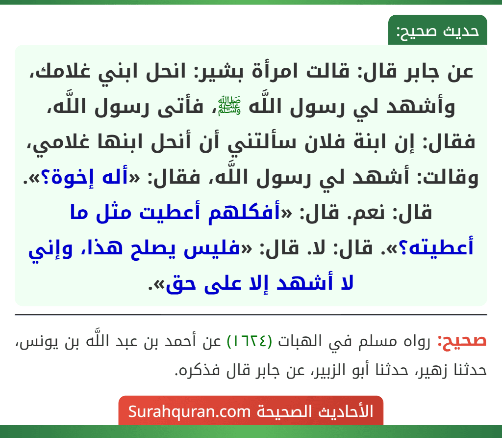 عن جابر قال: قالت امرأة بشير: انحل ابني غلامك، وأشهد لي رسول اللَّه ﷺ، فأتى رسول اللَّه، فقال: إن ابنة فلان سألتني أن أنحل ابنها غلامي، وقالت: أشهد لي رسول اللَّه، فقال: «أله إخوة؟». قال: نعم. قال: «أفكلهم أعطيت مثل ما أعطيته؟». قال: لا. قال: «فليس يصلح هذا، وإني لا أشهد إلا على حق». عن جابر قال: قالت امرأة بشير: انحل ابني غلامك، وأشهد لي رسول اللَّه ﷺ، فأتى رسول اللَّه، فقال: إن ابنة فلان سألتني أن أنحل ابنها غلامي، وقالت: أشهد لي رسول اللَّه، فقال: «أله إخوة؟». قال: نعم. قال: «أفكلهم أعطيت مثل ما أعطيته؟». قال: لا. قال: «فليس يصلح هذا، وإني لا أشهد إلا على حق».