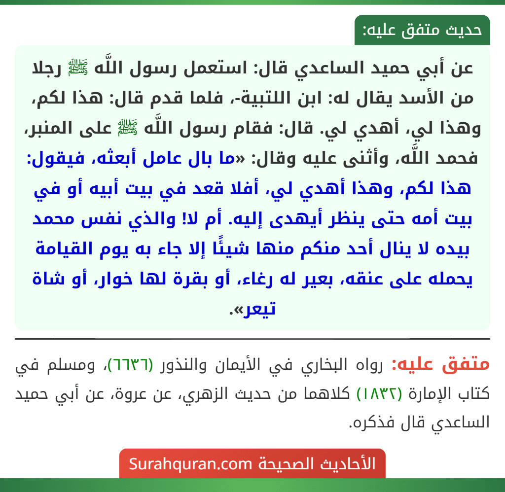 عن أبي حميد الساعدي قال: استعمل رسول اللَّه ﷺ رجلا من الأسد يقال له: ابن اللتبية-، فلما قدم قال: هذا لكم، وهذا لي، أهدي لي. قال: فقام رسول اللَّه ﷺ على المنبر، فحمد اللَّه، وأثنى عليه وقال: «ما بال عامل أبعثه، فيقول: هذا لكم، وهذا أهدي لي، أفلا قعد في بيت أبيه أو في بيت أمه حتى ينظر أيهدى إليه. أم لا! والذي نفس محمد بيده لا ينال أحد منكم منها شيئًا إلا جاء به يوم القيامة يحمله على عنقه، بعير له رغاء، أو بقرة لها خوار، أو شاة تيعر». عن أبي حميد الساعدي قال: استعمل رسول اللَّه ﷺ رجلا من الأسد يقال له: ابن اللتبية-، فلما قدم قال: هذا لكم، وهذا لي، أهدي لي. قال: فقام رسول اللَّه ﷺ على المنبر، فحمد اللَّه، وأثنى عليه وقال: «ما بال عامل أبعثه، فيقول: هذا لكم، وهذا أهدي لي، أفلا قعد في بيت أبيه أو في بيت أمه حتى ينظر أيهدى إليه. أم لا! والذي نفس محمد بيده لا ينال أحد منكم منها شيئًا إلا جاء به يوم القيامة يحمله على عنقه، بعير له رغاء، أو بقرة لها خوار، أو شاة تيعر».