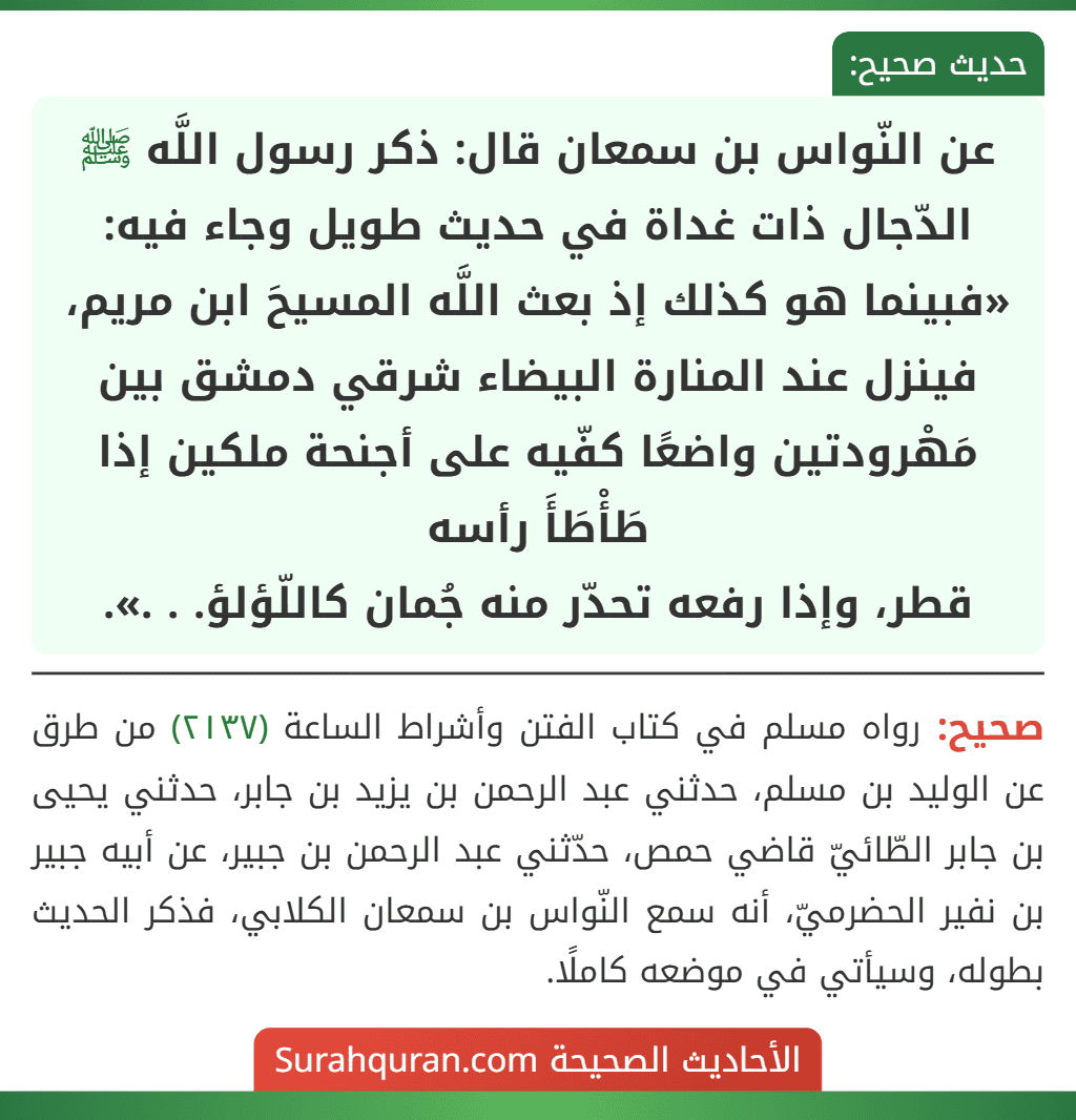 عن النّواس بن سمعان قال: ذكر رسول اللَّه ﷺ الدّجال ذات غداة في حديث طويل وجاء فيه: «فبينما هو كذلك إذ بعث اللَّه المسيحَ ابن مريم، فينزل عند المنارة البيضاء شرقي دمشق بين مَهْرودتين واضعًا كفّيه على أجنحة ملكين إذا طَأْطَأَ رأسه
قطر، وإذا رفعه تحدّر منه جُمان كاللّؤلؤ. . .».