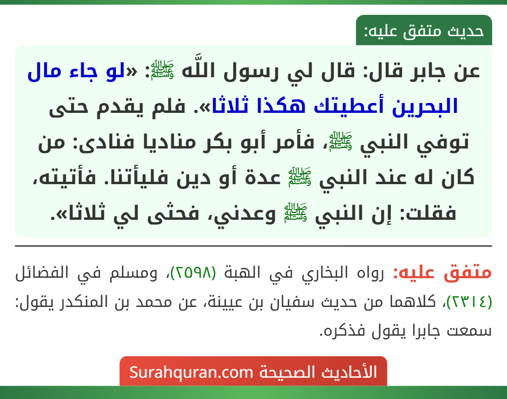 عن جابر قال: قال لي رسول اللَّه ﷺ: «لو جاء مال البحرين أعطيتك هكذا ثلاثا». فلم يقدم حتى توفي النبي ﷺ، فأمر أبو بكر مناديا فنادى: من كان له عند النبي ﷺ عدة أو دين فليأتنا. فأتيته، فقلت: إن النبي ﷺ وعدني، فحثى لي ثلاثا».