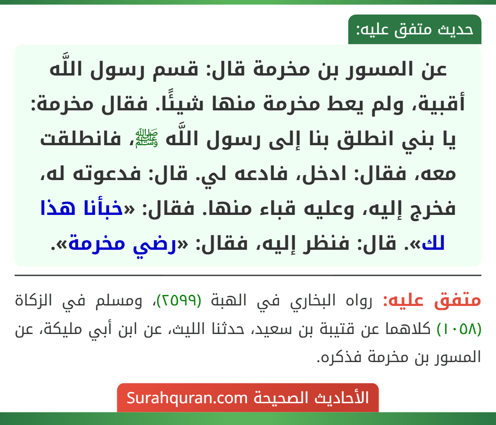 عن المسور بن مخرمة قال: قسم رسول اللَّه أقبية، ولم يعط مخرمة منها شيئًا. فقال مخرمة: يا بني انطلق بنا إلى رسول اللَّه ﷺ، فانطلقت معه، فقال: ادخل، فادعه لي. قال: فدعوته له، فخرج إليه، وعليه قباء منها. فقال: «خبأنا هذا لك». قال: فنظر إليه، فقال: «رضي مخرمة». عن المسور بن مخرمة قال: قسم رسول اللَّه أقبية، ولم يعط مخرمة منها شيئًا. فقال مخرمة: يا بني انطلق بنا إلى رسول اللَّه ﷺ، فانطلقت معه، فقال: ادخل، فادعه لي. قال: فدعوته له، فخرج إليه، وعليه قباء منها. فقال: «خبأنا هذا لك». قال: فنظر إليه، فقال: «رضي مخرمة».