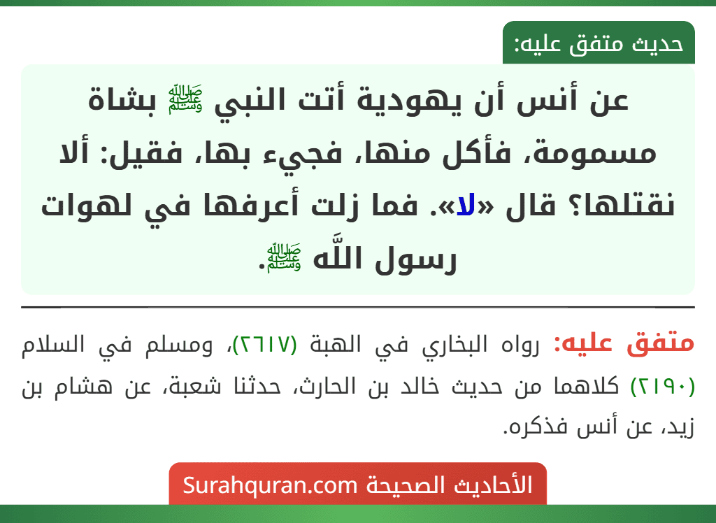 عن أنس أن يهودية أتت النبي ﷺ بشاة مسمومة، فأكل منها، فجيء بها، فقيل: ألا نقتلها؟ قال «لا». فما زلت أعرفها في لهوات رسول اللَّه ﷺ.