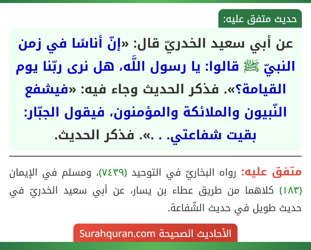 عن أبي سعيد الخدريّ قال: «إنّ أناسًا في زمن النبيّ ﷺ قالوا: يا رسول اللَّه، هل نرى ربّنا يوم القيامة؟». فذكر الحديث وجاء فيه: «فيشفع النّبيون والملائكة والمؤمنون، فيقول الجبّار: بقيت شفاعتي. . .». فذكر الحديث. عن أبي سعيد الخدريّ قال: «إنّ أناسًا في زمن النبيّ ﷺ قالوا: يا رسول اللَّه، هل نرى ربّنا يوم القيامة؟». فذكر الحديث وجاء فيه: «فيشفع النّبيون والملائكة والمؤمنون، فيقول الجبّار: بقيت شفاعتي. . .». فذكر الحديث.