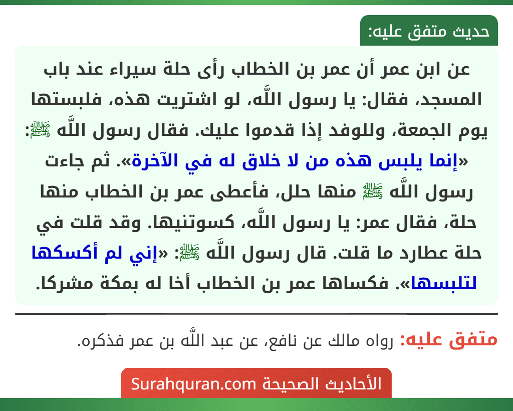 عن ابن عمر أن عمر بن الخطاب رأى حلة سيراء عند باب المسجد، فقال: يا رسول اللَّه، لو اشتريت هذه، فلبستها يوم الجمعة، وللوفد إذا قدموا عليك. فقال رسول اللَّه ﷺ: «إنما يلبس هذه من لا خلاق له في الآخرة». ثم جاءت رسول اللَّه ﷺ منها حلل، فأعطى عمر بن الخطاب منها حلة، فقال عمر: يا رسول اللَّه، كسوتنيها. وقد قلت في حلة عطارد ما قلت. قال رسول اللَّه ﷺ: «إني لم أكسكها لتلبسها». فكساها عمر بن الخطاب أخا له بمكة مشركا.