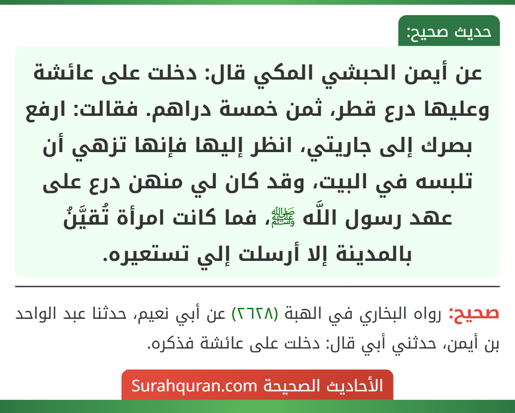 عن أيمن الحبشي المكي قال: دخلت على عائشة وعليها درع قطر، ثمن خمسة دراهم. فقالت: ارفع بصرك إلى جاريتي، انظر إليها فإنها تزهي أن تلبسه في البيت، وقد كان لي منهن درع على عهد رسول اللَّه ﷺ، فما كانت امرأة تُقيَّنُ بالمدينة إلا أرسلت إلي تستعيره. عن أيمن الحبشي المكي قال: دخلت على عائشة وعليها درع قطر، ثمن خمسة دراهم. فقالت: ارفع بصرك إلى جاريتي، انظر إليها فإنها تزهي أن تلبسه في البيت، وقد كان لي منهن درع على عهد رسول اللَّه ﷺ، فما كانت امرأة تُقيَّنُ بالمدينة إلا أرسلت إلي تستعيره.
