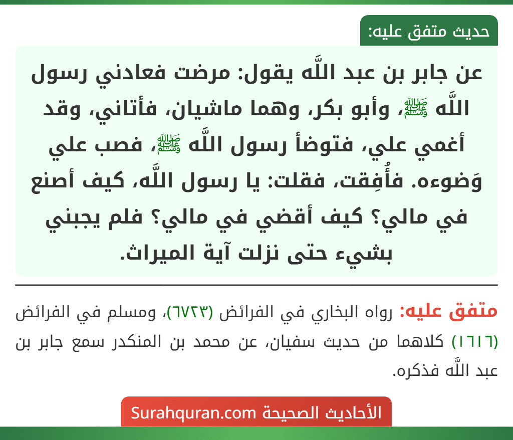 عن جابر بن عبد اللَّه يقول: مرضت فعادني رسول اللَّه ﷺ، وأبو بكر، وهما ماشيان، فأتاني، وقد أغمي علي، فتوضأ رسول اللَّه ﷺ، فصب علي وَضوءه. فأُفِقت، فقلت: يا رسول اللَّه، كيف أصنع في مالي؟ كيف أقضي في مالي؟ فلم يجبني بشيء حتى نزلت آية الميراث. عن جابر بن عبد اللَّه يقول: مرضت فعادني رسول اللَّه ﷺ، وأبو بكر، وهما ماشيان، فأتاني، وقد أغمي علي، فتوضأ رسول اللَّه ﷺ، فصب علي وَضوءه. فأُفِقت، فقلت: يا رسول اللَّه، كيف أصنع في مالي؟ كيف أقضي في مالي؟ فلم يجبني بشيء حتى نزلت آية الميراث.