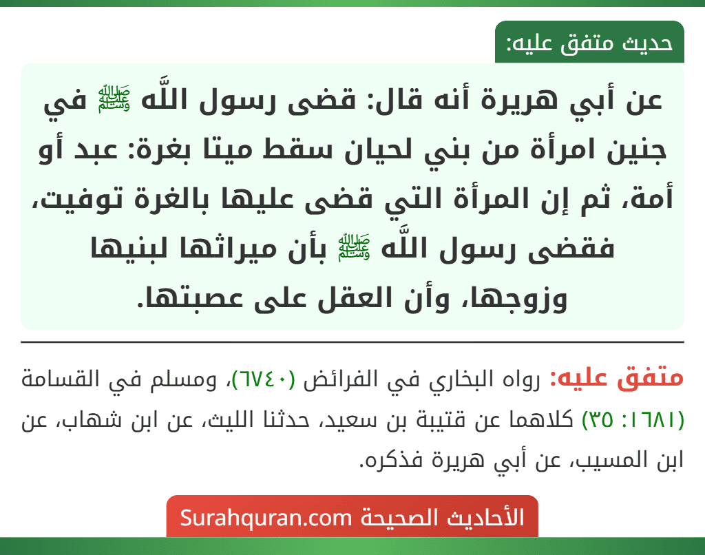 عن أبي هريرة أنه قال: قضى رسول اللَّه ﷺ في جنين امرأة من بني لحيان سقط ميتا بغرة: عبد أو أمة، ثم إن المرأة التي قضى عليها بالغرة توفيت، فقضى رسول اللَّه ﷺ بأن ميراثها لبنيها وزوجها، وأن العقل على عصبتها.