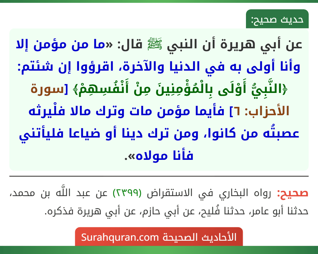 عن أبي هريرة أن النبي ﷺ قال: «ما من مؤمن إلا وأنا أولى به في الدنيا والآخرة، اقرؤوا إن شئتم: ﴿النَّبِيُّ أَوْلَى بِالْمُؤْمِنِينَ مِنْ أَنْفُسِهِمْ﴾ [سورة الأحزاب: ٦] فأيما مؤمن مات وترك مالا فلْيرثه عصبتُه من كانوا، ومن ترك دينا أو ضياعا فليأتني فأنا مولاه».