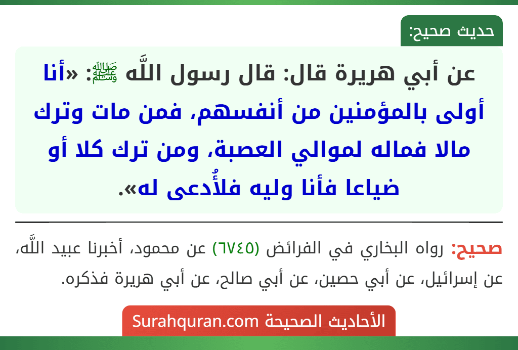 عن أبي هريرة قال: قال رسول اللَّه ﷺ: «أنا أولى بالمؤمنين من أنفسهم، فمن مات وترك مالا فماله لموالي العصبة، ومن ترك كلا أو ضياعا فأنا وليه فلأُدعى له». عن أبي هريرة قال: قال رسول اللَّه ﷺ: «أنا أولى بالمؤمنين من أنفسهم، فمن مات وترك مالا فماله لموالي العصبة، ومن ترك كلا أو ضياعا فأنا وليه فلأُدعى له».