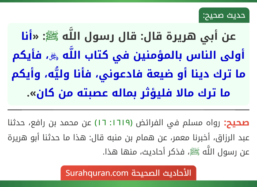 عن أبي هريرة قال: قال رسول اللَّه ﷺ: «أنا أولى الناس بالمؤمنين في كتاب اللَّه ﷿، فأيكم ما ترك دينا أو ضيعة فادعوني، فأنا وليُّه، وأيكم ما ترك مالا فليؤثر بماله عصبته من كان». عن أبي هريرة قال: قال رسول اللَّه ﷺ: «أنا أولى الناس بالمؤمنين في كتاب اللَّه ﷿، فأيكم ما ترك دينا أو ضيعة فادعوني، فأنا وليُّه، وأيكم ما ترك مالا فليؤثر بماله عصبته من كان».