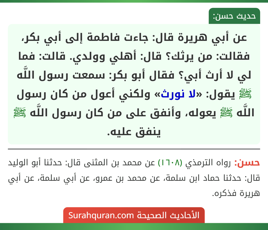 عن أبي هريرة قال: جاءت فاطمة إلى أبي بكر، فقالت: من يرثك؟ قال: أهلي وولدي. قالت: فما لي لا أرث أبي؟ فقال أبو بكر: سمعت رسول اللَّه ﷺ يقول: «لا نورث» ولكني أعول من كان رسول اللَّه ﷺ يعوله، وأنفق على من كان رسول اللَّه ﷺ ينفق عليه.