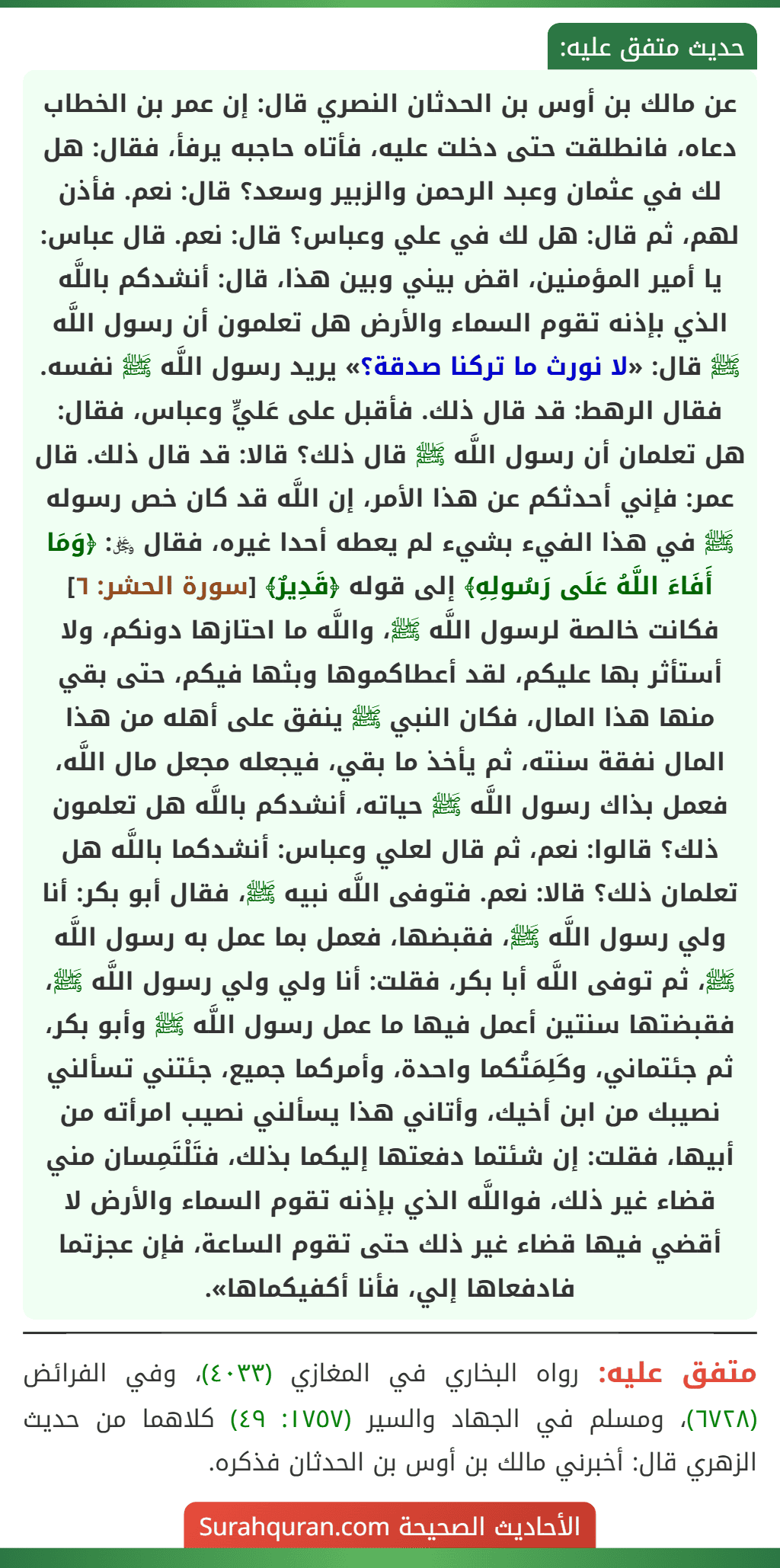 عن مالك بن أوس بن الحدثان النصري قال: إن عمر بن الخطاب دعاه، فانطلقت حتى دخلت عليه، فأتاه حاجبه يرفأ، فقال: هل لك في عثمان وعبد الرحمن والزبير وسعد؟ قال: نعم. فأذن لهم، ثم قال: هل لك في علي وعباس؟ قال: نعم. قال عباس: يا أمير المؤمنين، اقض بيني وبين هذا، قال: أنشدكم باللَّه الذي بإذنه تقوم السماء والأرض هل تعلمون أن رسول اللَّه ﷺ قال: «لا نورث ما تركنا صدقة؟» يريد رسول اللَّه ﷺ نفسه. فقال الرهط: قد قال ذلك. فأقبل على عَليٍّ وعباس، فقال: هل تعلمان أن رسول اللَّه ﷺ قال ذلك؟ قالا: قد قال ذلك. قال عمر: فإني أحدثكم عن هذا الأمر، إن اللَّه قد كان خص رسوله ﷺ في هذا الفيء بشيء لم يعطه أحدا غيره، فقال ﷿: ﴿وَمَا أَفَاءَ اللَّهُ عَلَى رَسُولِهِ﴾ إلى قوله ﴿قَدِيرٌ﴾ [سورة الحشر: ٦] فكانت خالصة لرسول اللَّه ﷺ، واللَّه ما احتازها دونكم، ولا أستأثر بها عليكم، لقد أعطاكموها وبثها فيكم، حتى بقي منها هذا المال، فكان النبي ﷺ ينفق على أهله من هذا المال نفقة سنته، ثم يأخذ ما بقي، فيجعله مجعل مال اللَّه، فعمل بذاك رسول اللَّه ﷺ حياته، أنشدكم باللَّه هل تعلمون ذلك؟ قالوا: نعم، ثم قال لعلي وعباس: أنشدكما باللَّه هل تعلمان ذلك؟ قالا: نعم. فتوفى اللَّه نبيه ﷺ، فقال أبو بكر: أنا ولي رسول اللَّه ﷺ، فقبضها، فعمل بما عمل به رسول اللَّه ﷺ، ثم توفى اللَّه أبا بكر، فقلت: أنا ولي ولي رسول اللَّه ﷺ، فقبضتها سنتين أعمل فيها ما عمل رسول اللَّه ﷺ وأبو بكر، ثم جئتماني، وكَلِمَتُكما واحدة، وأمركما جميع، جئتني تسألني نصيبك من ابن أخيك، وأتاني هذا يسألني نصيب امرأته من أبيها، فقلت: إن شئتما دفعتها إليكما بذلك، فتَلْتَمِسان مني قضاء غير ذلك، فواللَّه الذي بإذنه تقوم السماء والأرض لا أقضي فيها قضاء غير ذلك حتى تقوم الساعة، فإن عجزتما فادفعاها إلي، فأنا أكفيكماها».