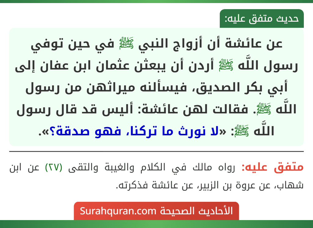 عن عائشة أن أزواج النبي ﷺ في حين توفي رسول اللَّه ﷺ أردن أن يبعثن عثمان ابن عفان إلى أبي بكر الصديق، فيسألنه ميراثهن من رسول اللَّه ﷺ. فقالت لهن عائشة: أليس قد قال رسول اللَّه ﷺ: «لا نورث ما تركنا، فهو صدقة؟».