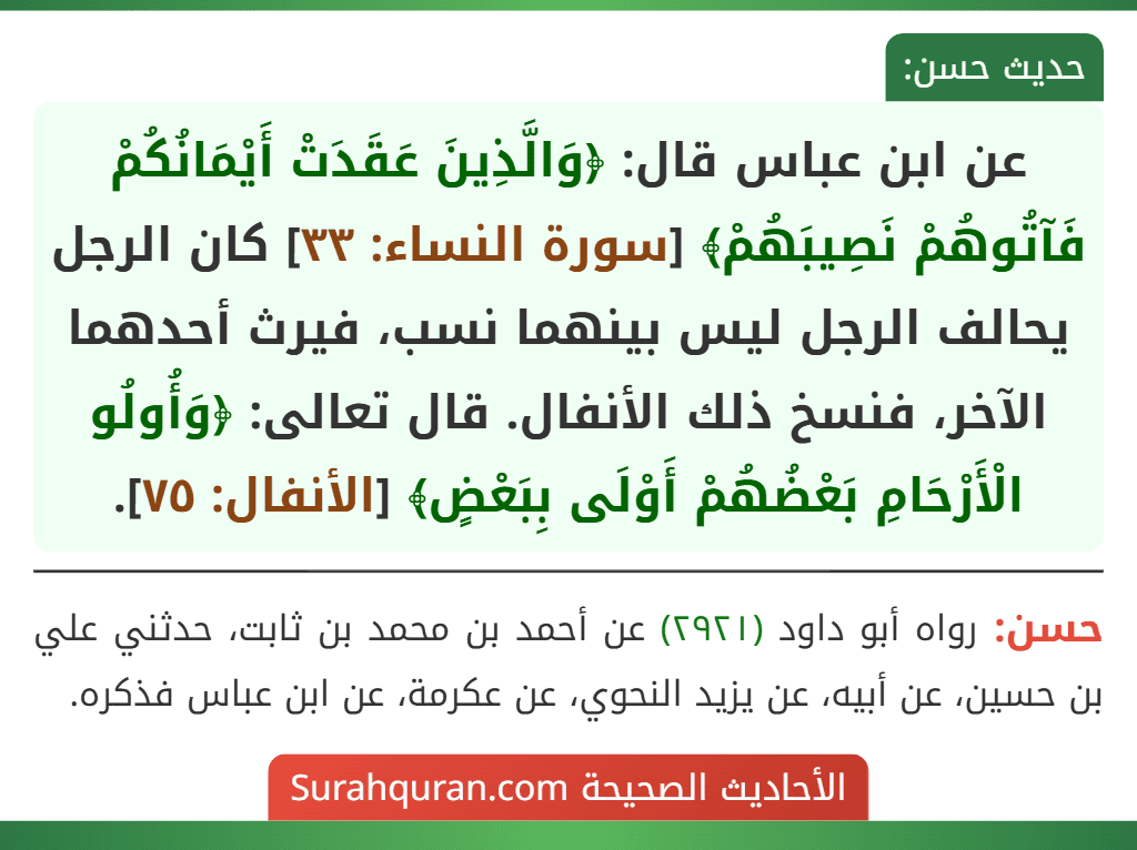 عن ابن عباس قال: ﴿وَالَّذِينَ عَقَدَتْ أَيْمَانُكُمْ فَآتُوهُمْ نَصِيبَهُمْ﴾ [سورة النساء: ٣٣] كان الرجل يحالف الرجل ليس بينهما نسب، فيرث أحدهما الآخر، فنسخ ذلك الأنفال. قال تعالى: ﴿وَأُولُو الْأَرْحَامِ بَعْضُهُمْ أَوْلَى بِبَعْضٍ﴾ [الأنفال: ٧٥].