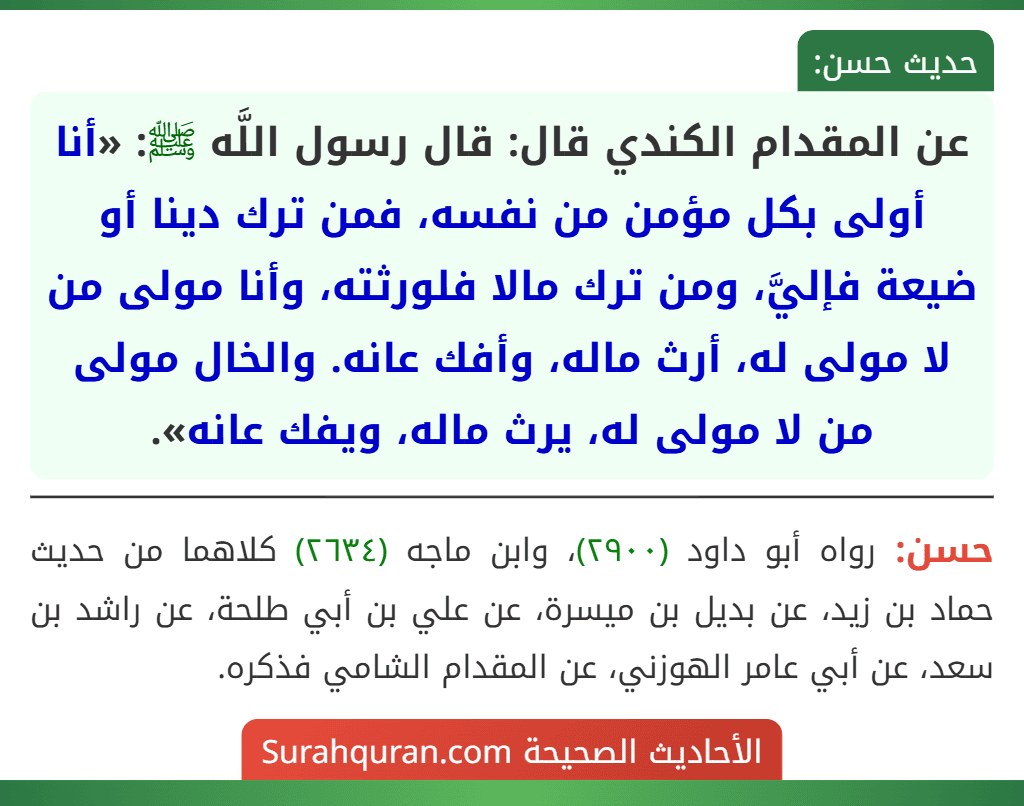 عن المقدام الكندي قال: قال رسول اللَّه ﷺ: «أنا أولى بكل مؤمن من نفسه، فمن ترك دينا أو ضيعة فإليَّ، ومن ترك مالا فلورثته، وأنا مولى من لا مولى له، أرث ماله، وأفك عانه. والخال مولى من لا مولى له، يرث ماله، ويفك عانه».